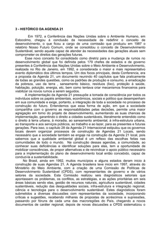 3 - HISTÓRICO DA AGENDA 21

          Em 1972, a Conferência das Nações Unidas sobre o Ambiente Humano, em
Estocolmo, chegou à conclusão da necessidade de redefinir o conceito de
desenvolvimento, o que ficou a cargo de uma comissão que produziu em 1987 o
relatório Nosso Futuro Comum, onde se consolidou o conceito de Desenvolvimento
Sustentável, sendo aquele capaz de atender às necessidades das gerações atuais sem
comprometer os direitos das gerações futuras.
        Esse novo conceito foi consolidado como diretriz para a mudança de rumos no
desenvolvimento global que foi definida pelos 179 chefes de estados e de governo
presentes à Conferência das Nações Unidas sobre o Meio Ambiente e Desenvolvimento,
realizada no Rio de Janeiro, em 1992, e considerada o maior e mais representativo
evento diplomático dos últimos tempos. Um dos focos principais, desta Conferencia, era
a proposta da Agenda 21, um documento reunindo 40 capítulos que fala praticamente
de todas as grandes questões, como os padrões de produção e consumo, a erradicação
da pobreza, uso da terra , saneamento básico, resíduos (lixo), proteção à saúde,
habitação, poluição, energia, etc, bem como tentava criar mecanismos financeiros para
viabilizar os novos rumos a serem seguidos.
        A implementação da Agenda 21 pressupõe a tomada de consciência por todos os
indivíduos sobre os papéis ambientais, econômicos, sociais e político que desempenham
em sua comunidade e exige, portanto, a integração de toda a sociedade no processo de
construção do futuro. Entendemos que essa forma de ação, em que a sociedade
compartilha com o governo as responsabilidades pelas decisões, permite uma maior
agregação em torno do projeto de desenvolvimento, aumentando as suas chances de
implementação, garantindo o direito a cidades sustentáveis, literalmente entendido como
o direito à terra urbana, à moradia, ao saneamento ambiental, à infra-estrutura urbana,
ao transporte e aos serviços públicos, ao trabalho e ao lazer, para as presentes e futuras
gerações. Para isso, o capítulo 28 da Agenda 21 Internacional estipulou que os governos
locais devem organizar processos de construção de Agendas 21 Locais, sendo
necessário que a sociedade também se engaje na construção da Agenda 21 local, pois
sabemos que a qualidade ambiental global é um reflexo das escolhas feitas nas
comunidades de todo o mundo. Na construção dessas agendas, a comunidade, ao
conhecer suas deficiências e identificar soluções para elas, tem a oportunidade de
mobilizar consciências, de propor alternativas e de reivindicar o apoio público necessário
para a implementação do plano de desenvolvimento local então concebido, capaz de
conduzi-la a sustentabilidade.
      No Brasil, ainda em 1992, muitos municípios e alguns estados deram inicio à
construção de suas Agendas 21. A Agenda brasileira teve inicio em 1997, através do
Ministério do Meio Ambiente, com a criação de uma Comissão de Políticas de
Desenvolvimento Sustentável (CPDS), com representantes de governo e de vários
setores da sociedade. Esta Comissão realizou seis diagnósticos setoriais que
apontassem os problemas, os conflitos, as estratégias, e as ações prioritárias em seis
áreas básicas sendo elas, gestão de recursos naturais, agricultura sustentável, cidades
sustentáveis, redução das desigualdades sociais, infra-estrutura e integração regional,
ciência e tecnologia para o desenvolvimento sustentável. Estes diagnósticos foram
submetidos a diversas discussões com representantes da sociedade, incorporando
críticas e sugestões, recebendo milhares de propostas de acréscimos e supressões,
passando por fóruns de cada uma das macroregiões do País, chegando a novos
documentos de caráter regional, depois de novas discussões a CPDS sistematizou o
 