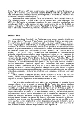 21 de Pelotas. Durante a 2ª fase, se conseguiu a aprovação do projeto “Construindo a
Agenda 21 de Pelotas” junto ao Fundo Nacional do Meio Ambiente, que apoiará a 3ª
fase, onde se dará a publicação do documento Agenda 21 de Pelotas e a instalação dos
Núcleos de Educação Ambiental (NEA’s).
       A terceira fase, será o momento de acompanhamento das ações definidas na 2ª
CQA. O debate realizado na fase anterior servirá também para iniciar a formação dos
NEA’s. Os NEA’s serão formados por moradores das suas respectivas localizações, que
apoiados por ONG’s, serão responsáveis pelo monitoramento do que foi decidido na
fase 2, e farão parte do Fórum Permanente Agenda 21 de Pelotas, criando uma grande
rede de educação ambiental que garantirá a implementação da Agenda 21.



5 - OBJETIVOS

       A construção da Agenda 21 em Pelotas expressa no seu conceito definido em
2001 o seu objetivo: “A Agenda 21 de Pelotas é o conjunto de diretrizes que assegura o
desenvolvimento sustentável, contemplando ações na esfera econômica, na inclusão
social e na proteção do ambiente próprio ou compartilhado com seus vizinhos imediatos
ou remotos. É também um instrumento educativo que garante o debate socioambiental
de todas as questões atinentes ao planejamento da cidade, atendendo às necessidades
das gerações atuais sem comprometer o futuro”. (Relatório da Comissão Especial
Agenda 21 de Pelotas, 2001). Depreende-se que planejamento, desenvolvimento
regional e educação ambiental são a busca do processo iniciado em 2001 na cidade de
Pelotas. Significa dizer que a Agenda 21 de Pelotas será lembrada por: a) tratar do
planejamento da cidade (Plano Diretor, Sistema de Áreas Protegidas, Plano de
Economia Solidária) buscando sempre a finalidade de transformar-se numa cidade
sustentável ; b) considerar Pelotas como parte de uma região com relações culturais e
naturais importantes (banhados, laguna, etc), construindo uma maior integração
regional, sabendo que Pelotas não é uma ilha e que a preservação do ambiente não
depende unicamente do município e com isso colaborar para que os demais municípios
da região assumam suas responsabilidades e caminhem para implementar as políticas
ambientais necessárias ; c) tornar-se referência para a educação ambiental local , por
que esta,
       faz-se presente ao conjunto de atos, atitudes e interações frente ao dia-a-dia. No
entanto, atitudes comportamentais refletirão em atos caso haja um comprometimento
conjunto de todos os segmentos da sociedade(SULZBACH, 2002).

        Para uma abrangência temática de porte como a proposta e por se tratar de um
processo aberto, é que o projeto de Agenda 21 de Pelotas tem alguns objetivos
específicos durante o tempo planejado, que é de 2001 ao fim de 2005, quais sejam: a)
consolidar um debate permanente em torno da Agenda 21 em Pelotas, a partir do
Conselho Municipal de Proteção Ambiental, envolvendo todos os segmentos tornando o
próprio debate sobre a Agenda 21 um instrumento educativo; b) influenciar as políticas
de planejamento urbano, sempre levando em conta as deliberações da Agenda ; c) criar
núcleos de educação ambiental nos bairros e distritos da zona rural, como forma de
sustentação das decisões da Agenda 21, fazendo a formação de agentes ambientais,
construindo uma grande rede de educadores ambientais, que por sua vez irão formar
novos agentes, sempre ampliando o numero de pessoas envolvidas diretamente com a
educação ambiental ; d) relacionar os eventos ambientais da cidade com a Agenda 21
local, a fim de enaltecer o caráter de processo do tema Agenda 21.
 