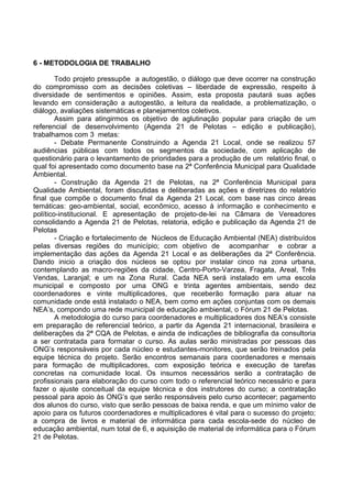 6 - METODOLOGIA DE TRABALHO

        Todo projeto pressupõe a autogestão, o diálogo que deve ocorrer na construção
do compromisso com as decisões coletivas – liberdade de expressão, respeito à
diversidade de sentimentos e opiniões. Assim, esta proposta pautará suas ações
levando em consideração a autogestão, a leitura da realidade, a problematização, o
diálogo, avaliações sistemáticas e planejamentos coletivos.
        Assim para atingirmos os objetivo de aglutinação popular para criação de um
referencial de desenvolvimento (Agenda 21 de Pelotas – edição e publicação),
trabalhamos com 3 metas:
        - Debate Permanente Construindo a Agenda 21 Local, onde se realizou 57
audiências públicas com todos os segmentos da sociedade, com aplicação de
questionário para o levantamento de prioridades para a produção de um relatório final, o
qual foi apresentado como documento base na 2ª Conferência Municipal para Qualidade
Ambiental.
        - Construção da Agenda 21 de Pelotas, na 2ª Conferência Municipal para
Qualidade Ambiental, foram discutidas e deliberadas as ações e diretrizes do relatório
final que compõe o documento final da Agenda 21 Local, com base nas cinco áreas
temáticas: geo-ambiental, social, econômico, acesso à informação e conhecimento e
político-institucional. E apresentação de projeto-de-lei na Câmara de Vereadores
consolidando a Agenda 21 de Pelotas, relatoria, edição e publicação da Agenda 21 de
Pelotas
        - Criação e fortalecimento de Núcleos de Educação Ambiental (NEA) distribuídos
pelas diversas regiões do município; com objetivo de acompanhar e cobrar a
implementação das ações da Agenda 21 Local e as deliberações da 2ª Conferência.
Dando inicio a criação dos núcleos se optou por instalar cinco na zona urbana,
contemplando as macro-regiões da cidade, Centro-Porto-Varzea, Fragata, Areal, Três
Vendas, Laranjal; e um na Zona Rural. Cada NEA será instalado em uma escola
municipal e composto por uma ONG e trinta agentes ambientais, sendo dez
coordenadores e vinte multiplicadores, que receberão formação para atuar na
comunidade onde está instalado o NEA, bem como em ações conjuntas com os demais
NEA’s, compondo uma rede municipal de educação ambiental, o Fórum 21 de Pelotas.
        A metodologia do curso para coordenadores e multiplicadores dos NEA’s consiste
em preparação de referencial teórico, a partir da Agenda 21 internacional, brasileira e
deliberações da 2ª CQA de Pelotas, e ainda de indicações de bibliografia da consultoria
a ser contratada para formatar o curso. As aulas serão ministradas por pessoas das
ONG’s responsáveis por cada núcleo e estudantes-monitores, que serão treinados pela
equipe técnica do projeto. Serão encontros semanais para coordenadores e mensais
para formação de multiplicadores, com exposição teórica e execução de tarefas
concretas na comunidade local. Os insumos necessários serão a contratação de
profissionais para elaboração do curso com todo o referencial teórico necessário e para
fazer o ajuste conceitual da equipe técnica e dos instrutores do curso; a contratação
pessoal para apoio às ONG’s que serão responsáveis pelo curso acontecer; pagamento
dos alunos do curso, visto que serão pessoas de baixa renda, e que um mínimo valor de
apoio para os futuros coordenadores e multiplicadores é vital para o sucesso do projeto;
a compra de livros e material de informática para cada escola-sede do núcleo de
educação ambiental, num total de 6, e aquisição de material de informática para o Fórum
21 de Pelotas.
 