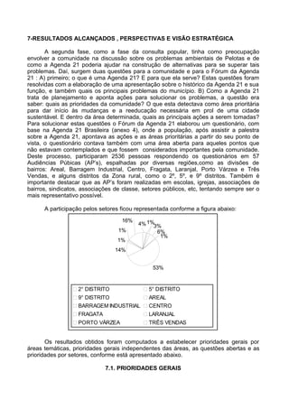 7-RESULTADOS ALCANÇADOS , PERSPECTIVAS E VISÃO ESTRATÉGICA

       A segunda fase, como a fase da consulta popular, tinha como preocupação
envolver a comunidade na discussão sobre os problemas ambientais de Pelotas e de
como a Agenda 21 poderia ajudar na construção de alternativas para se superar tais
problemas. Daí, surgem duas questões para a comunidade e para o Fórum da Agenda
21 : A) primeiro; o que é uma Agenda 21? E para que ela serve? Estas questões foram
resolvidas com a elaboração de uma apresentação sobre o histórico da Agenda 21 e sua
função, e também quais os principais problemas do município. B) Como a Agenda 21
trata de planejamento e aponta ações para solucionar os problemas, a questão era
saber: quais as prioridades da comunidade? O que esta detectava como área prioritária
para dar início às mudanças e a reeducação necessária em prol de uma cidade
sustentável. E dentro da área determinada, quais as principais ações a serem tomadas?
Para solucionar estas questões o Fórum da Agenda 21 elaborou um questionário, com
base na Agenda 21 Brasileira (anexo 4), onde a população, após assistir a palestra
sobre a Agenda 21, apontava as ações e as áreas prioritárias a partir do seu ponto de
vista, o questionário contava também com uma área aberta para aqueles pontos que
não estavam contemplados e que fossem considerados importantes pela comunidade.
Deste processo, participaram 2536 pessoas respondendo os questionários em 57
Audiências Púbicas (AP’s), espalhadas por diversas regiões,como as divisões de
bairros: Areal, Barragem Industrial, Centro, Fragata, Laranjal, Porto Várzea e Três
Vendas, e alguns distritos da Zona rural, como o 2º, 5º, e 9º distritos. Também é
importante destacar que as AP’s foram realizadas em escolas, igrejas, associações de
bairros, sindicatos, associações de classe, setores públicos, etc, tentando sempre ser o
mais representativo possível.

      A participação pelos setores ficou representada conforme a figura abaixo:

                                   16%
                                          4% 1%3%
                                  1%            6%
                                                 1%
                                  1%
                                 14%


                                               53%


                   2° DISTRITO                5° DISTRITO
                   9° DISTRITO                AREAL
                   BARRAGEM INDUSTRIAL        CENTRO
                   FRAGATA                    LARANJAL
                   PORTO VÁRZEA               TRÊS VENDAS


       Os resultados obtidos foram computados a estabelecer prioridades gerais por
áreas temáticas, prioridades gerais independentes das áreas, as questões abertas e as
prioridades por setores, conforme está apresentado abaixo.

                             7.1. PRIORIDADES GERAIS
 