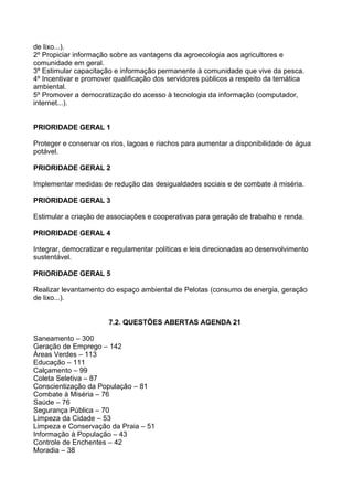 de lixo...).
2º Propiciar informação sobre as vantagens da agroecologia aos agricultores e
comunidade em geral.
3º Estimular capacitação e informação permanente à comunidade que vive da pesca.
4º Incentivar e promover qualificação dos servidores públicos a respeito da temática
ambiental.
5º Promover a democratização do acesso à tecnologia da informação (computador,
internet...).


PRIORIDADE GERAL 1

Proteger e conservar os rios, lagoas e riachos para aumentar a disponibilidade de água
potável.

PRIORIDADE GERAL 2

Implementar medidas de redução das desigualdades sociais e de combate à miséria.

PRIORIDADE GERAL 3

Estimular a criação de associações e cooperativas para geração de trabalho e renda.

PRIORIDADE GERAL 4

Integrar, democratizar e regulamentar políticas e leis direcionadas ao desenvolvimento
sustentável.

PRIORIDADE GERAL 5

Realizar levantamento do espaço ambiental de Pelotas (consumo de energia, geração
de lixo...).


                       7.2. QUESTÕES ABERTAS AGENDA 21

Saneamento – 300
Geração de Emprego – 142
Áreas Verdes – 113
Educação – 111
Calçamento – 99
Coleta Seletiva – 87
Conscientização da População – 81
Combate à Miséria – 76
Saúde – 76
Segurança Pública – 70
Limpeza da Cidade – 53
Limpeza e Conservação da Praia – 51
Informação à População – 43
Controle de Enchentes – 42
Moradia – 38
 