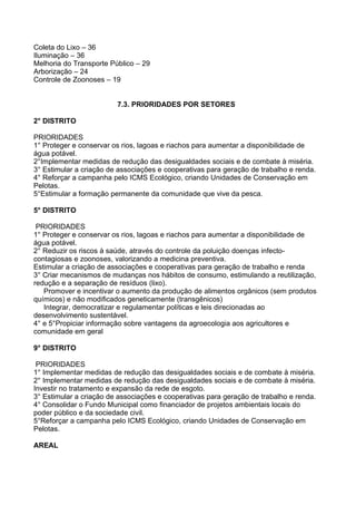 Coleta do Lixo – 36
Iluminação – 36
Melhoria do Transporte Público – 29
Arborização – 24
Controle de Zoonoses – 19


                         7.3. PRIORIDADES POR SETORES

2° DISTRITO

PRIORIDADES
1° Proteger e conservar os rios, lagoas e riachos para aumentar a disponibilidade de
água potável.
2°Implementar medidas de redução das desigualdades sociais e de combate à miséria.
3° Estimular a criação de associações e cooperativas para geração de trabalho e renda.
4° Reforçar a campanha pelo ICMS Ecológico, criando Unidades de Conservação em
Pelotas.
5°Estimular a formação permanente da comunidade que vive da pesca.

5° DISTRITO

 PRIORIDADES
1° Proteger e conservar os rios, lagoas e riachos para aumentar a disponibilidade de
água potável.
2° Reduzir os riscos à saúde, através do controle da poluição doenças infecto-
contagiosas e zoonoses, valorizando a medicina preventiva.
Estimular a criação de associações e cooperativas para geração de trabalho e renda
3° Criar mecanismos de mudanças nos hábitos de consumo, estimulando a reutilização,
redução e a separação de resíduos (lixo).
   Promover e incentivar o aumento da produção de alimentos orgânicos (sem produtos
químicos) e não modificados geneticamente (transgênicos)
   Integrar, democratizar e regulamentar políticas e leis direcionadas ao
desenvolvimento sustentável.
4° e 5°Propiciar informação sobre vantagens da agroecologia aos agricultores e
comunidade em geral

9° DISTRITO

 PRIORIDADES
1° Implementar medidas de redução das desigualdades sociais e de combate à miséria.
2° Implementar medidas de redução das desigualdades sociais e de combate à miséria.
Investir no tratamento e expansão da rede de esgoto.
3° Estimular a criação de associações e cooperativas para geração de trabalho e renda.
4° Consolidar o Fundo Municipal como financiador de projetos ambientais locais do
poder público e da sociedade civil.
5°Reforçar a campanha pelo ICMS Ecológico, criando Unidades de Conservação em
Pelotas.

AREAL
 