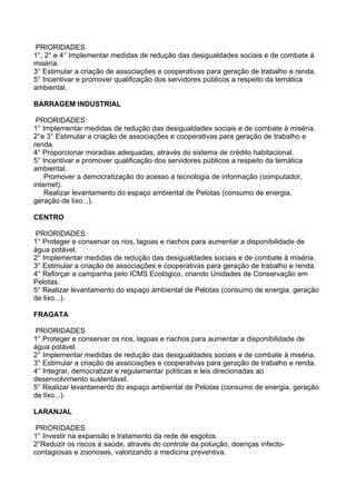 PRIORIDADES
1°, 2° e 4° Implementar medidas de redução das desigualdades sociais e de combate à
miséria.
3° Estimular a criação de associações e cooperativas para geração de trabalho e renda.
5° Incentivar e promover qualificação dos servidores públicos a respeito da temática
ambiental.

BARRAGEM INDUSTRIAL

 PRIORIDADES
1° Implementar medidas de redução das desigualdades sociais e de combate à miséria.
2°e 3° Estimular a criação de associações e cooperativas para geração de trabalho e
renda.
4° Proporcionar moradias adequadas, através do sistema de crédito habitacional.
5° Incentivar e promover qualificação dos servidores públicos a respeito da temática
ambiental.
    Promover a democratização do acesso a tecnologia de informação (computador,
internet).
    Realizar levantamento do espaço ambiental de Pelotas (consumo de energia,
geração de lixo...).

CENTRO

PRIORIDADES
1° Proteger e conservar os rios, lagoas e riachos para aumentar a disponibilidade de
água potável.
2° Implementar medidas de redução das desigualdades sociais e de combate à miséria.
3° Estimular a criação de associações e cooperativas para geração de trabalho e renda.
4° Reforçar a campanha pelo ICMS Ecológico, criando Unidades de Conservação em
Pelotas.
5° Realizar levantamento do espaço ambiental de Pelotas (consumo de energia, geração
de lixo...).

FRAGATA

PRIORIDADES
1° Proteger e conservar os rios, lagoas e riachos para aumentar a disponibilidade de
água potável.
2° Implementar medidas de redução das desigualdades sociais e de combate à miséria.
3° Estimular a criação de associações e cooperativas para geração de trabalho e renda.
4° Integrar, democratizar e regulamentar políticas e leis direcionadas ao
desenvolvimento sustentável.
5° Realizar levantamento do espaço ambiental de Pelotas (consumo de energia, geração
de lixo...).

LARANJAL

 PRIORIDADES
1° Investir na expansão e tratamento da rede de esgotos.
2°Reduzir os riscos à saúde, através do controle da poluição, doenças infecto-
contagiosas e zoonoses, valorizando a medicina preventiva.
 