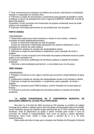 3° Criar mecanismos de mudanças nos hábitos de consumo, estimulando a reutilização,
redução e a separação de resíduos (lixo).
4° Estimular a criação de associações e cooperativas para geração de trabalho e renda.
Fortalecer os fóruns de planejamento local e regional (COMPAM, COMPLAD, Comitê de
Bacia Hidrográfica.
Consolidar o fundo municipal como financiador de projetos ambientais locais do poder
público e da sociedade civil.
5° Estimular a formação permanente da comunidade que vive da pesca.

PORTO VÁRZEA

 PRIORIDADES
1° Desenvolver ações para evitar enchentes e cheias na zona urbana , evitando
ocupação de áreas alagadiças(banhados).
   Investir no tratamento expansão da rede de esgotos.
   Investir em tratamento e destinação adequados dos resíduos sólidos(lixo), com a
ampliação do sistema de coleta seletiva.
2° Implementar medidas de redução das desigualdades sociais.
3° Estimular a criação de associações e cooperativas, para a geração de renda e
trabalho.
4° Consolidar o fundo municipal como financiador de projetos ambientais locais do poder
público e da sociedade civil.
5°Incentivar e promover qualificação de servidores públicos a respeito da temática
ambiental.
    Estimular a democratização permanente a comunidade que vive da pesca.

TRÊS VENDAS

 PRIORIDADES
1° Proteger e conservar os rios, lagos e riachos para aumentar a disponibilidade de água
potável.
2° Implementar medidas de redução das desigualdades sociais e de combate a miséria.
3° Estimular a criação de associações e cooperativas, para a geração de renda e
trabalho.
4° Reforçar a campanha pelo ICMS Ecológico, criando Unidades de Conservação em
Pelotas.
5° Incentivar e promover qualificação dos servidores públicos a respeito da temática
ambiental.


    7.4. AÇÕES CONSTRUIDAS NA 2ª CONFERÊNCIA                          MUNICIPAL      DE
QUALIDADE AMBIENTAL (2ªCQA) PELA POPULAÇÃO

      Nos dias 2 e 3 de Abril de 2004 reuniram-se 700 pessoas no auditório do colégio
Gonzaga para realizar o debate acerca das prioridades encaminhadas pela comunidade,
sendo realizados grupos de trabalhos pelos participantes da 2ª CQA, divididos por áreas
temáticas, onde se elaboraram as ações a serem tomadas para mudar o rumo do
município em direção a sustentabilidade, bem como os prazos a serem aplicadas.
Entende-se como curto, médio e longo prazo o período de 2, 5 e 10 anos
respectivamente.
      Estas ações servirão de base para a atuação dos Núcleos de Educação Ambiental
 