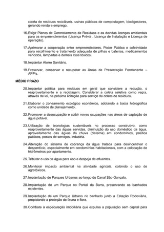 coleta de resíduos recicláveis, usinas públicas de compostagem, biodigestores,
      gerando renda e emprego.

   16. Exigir Planos de Gerenciamento de Resíduos e as devidas licenças ambientais
       para os empreendimentos (Licença Prévia , Licença de Instalação e Licença de
       operação).

   17. Aprimorar a cooperação entre empreendedores, Poder Público e coletividade
       para recolhimento e tratamento adequado de pilhas e baterias, medicamentos
       vencidos, lâmpadas e demais lixos tóxicos.

   18. Implantar Aterro Sanitário.

   19. Preservar, conservar e recuperar as Áreas de Preservação Permanente –
       APP’s.

MÉDIO PRAZO

   20. Implantar política para resíduos em geral que considere a redução, o
       reaproveitamento e a reciclagem. Considerar a coleta seletiva como regra,
       através de lei, na próxima licitação para serviço de coleta de resíduos.

   21. Elaborar o zoneamento ecológico econômico, adotando a bacia hidrográfica
       como unidade de planejamento.

   22. Promover a desocupação e coibir novas ocupações nas áreas de captação de
       água potável.

   23. Utilização de tecnologias sustentáveis no processo construtivo, como
       reaproveitamento das águas servidas, diminuição do uso doméstico da água,
       aproveitamento das águas da chuva (cisterna) em condomínios, prédios
       públicos, postos de serviços, industria.

   24. Alteração do sistema de cobrança da água tratada para desincentivar o
       desperdício, especialmente em condomínios habitacionais, com a colocação de
       hidrômetros por apartamento.

   25. Tributar o uso da água para uso e despejo de efluentes.

   26. Monitorar impacto ambiental na atividade agrícola, coibindo o uso de
       agrotóxicos.

   27. Implantação de Parques Urbanos ao longo do Canal São Gonçalo.

   28. Implantação de um Parque no Pontal da Barra, preservando os banhados
       existentes.

   29. Implantação de um Parque Urbano no banhado junto a Estação Rodoviária,
       propiciando a proteção de fauna e flora.

   30. Combate à especulação imobiliária que expulsa a população sem capital para
 