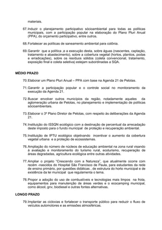 materiais.

   67. Induzir o planejamento participativo sócioambiental para todas as políticas
       municipais, com a participação popular na elaboração do Plano Pluri Anual
       (PPA), do orçamento participativo, entre outros.

   68. Fortalecer as políticas de saneamento ambiental para colônia.

   69. Garantir que a política ,e a execução desta, sobre águas (nascentes, captação,
       tratamento e abastecimento), sobre a cobertura vegetal (hortos, plantios, podas
       e erradicações), sobre os resíduos sólidos (coleta convencional, tratamento,
       exposição final e coleta seletiva) estejam subordinadas a SQA.


MÉDIO PRAZO

   70. Elaborar um Plano Pluri Anual – PPA com base na Agenda 21 de Pelotas.

   71. Garantir a participação popular e o controle social no monitoramento da
       execução da Agenda 21.

   72. Buscar envolver outros municípios da região, notadamente aqueles da
       aglomeração urbana de Pelotas, no planejamento e implementação de políticas
       sócioambientais.

   73. Elaborar o 3º Plano Diretor de Pelotas, com respeito às deliberações da Agenda
       21.

   74. Instituição do ISSQN ecológico com a destinação de percentual da arrecadação
       deste imposto para o fundo municipal de proteção e recuperação ambiental.

   75. Instituição de IPTU ecológico objetivando incentivar o aumento da cobertura
       vegetal urbana e a proteção de ecossistemas.

   76. Ampliação do número de núcleos de educação ambiental na zona rural visando
       à avaliação e monitoramento do turismo rural, ecoturismo, recuperação de
       áreas degradadas, agricultura ecológica entre outras atividades.

   77. Ampliar o projeto “Crescendo com a Natureza”, que atualmente ocorre com
       recém -nascidos do Hospital São Francisco de Paula, para estudantes da rede
       de ensino primário, por questões didáticas , de estrutura do horto municipal e de
       existência da lei municipal que regulamenta o tema.

   78. Propor a adoção do uso de combustíveis e tecnologias mais limpos na frota,
       equipamentos para manutenção de áreas verdes e o ecocamping municipal,
       como álcool, gnv, biodiesel e outras fontes alternativas.

LONGO PRAZO

   79. Implantar as ciclovias e fortalecer o transporte público para reduzir o fluxo de
       veículos automotores e as emissões atmosféricas.
 