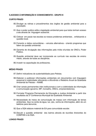 5.ACESSO À INFORMAÇÃO E CONHECIMENTO - GRUPO E

CURTO PRAZO

   80. Divulgar as rotinas e procedimentos dos órgãos de gestão ambiental para a
       população.

   81. Que o poder publico edite a legislação ambiental para que todos tenham acesso
       a ela através de linguagem acessível.

   82. Colocar em pauta nas escolas os nossos problemas ambientais , enfatizando a
       questão local.

   83. Fomento a rádios comunitárias – veículos alternativos - criando programas que
       falem da questão ambiental.

   84. Garantia de divulgação das informações pela mídia oriundas de ONG’s, Poder
       Público.

   85. Questão ambiental deve ser incorporada ao currículo nas escolas de ensino
       médio, através de todas as disciplinas.

   86. Investir na capacitação de professores.


MÉDIO PRAZO

   87. Definir indicadores de sustentabilidade para Pelotas.

   88. Elaborar e publicizar informações ambientais em documentos com linguagem
       acessível à coletividade reforçando e difundindo o Relatório Anual da Qualidade
       Ambiental de Pelotas – RAMB.

   89. Criar canais permanentes inter institucionais e com a coletividade de informação
       e comunicação (governo, MP, Conselho, ONG’s, empreendedores).

   90. Formatar Programa Permanente de Educação e Justiça Ambiental a partir dos
       resultados da 2ª Conferencia Municipal de Qualidade Ambiental.

   91. Necessidade de meios de comunicação de massa com informação de temas
       ambientais. Que na conta da água, luz, iptu, venha às informações, além de um
       telefone para denuncia.

   92. Que a SQA elabore material de EA para comunidade escolar.

   93. Discutir a questão ambiental dos bairros através de reuniões itinerantes do
       COMPAM e da SQA.

LONGO PRAZO
 