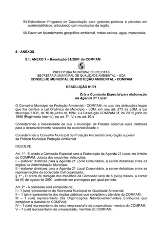 94. Estabelecer Programa de Capacitação para gestores públicos e privados em
         sustentabilidade, articulando com municípios da região.

     95. Fazer um levantamento geográfico ambiental, matas nativas, água, mananciais.




8 - ANEXOS

      8.1. ANEXO 1 – Resolução 01/2001 do COMPAM


                      PREFEITURA MUNICIPAL DE PELOTAS
              SECRETARIA MUNICIPAL DE QUALIDADE AMBIENTAL – SQA
          CONSELHO MUNICIPAL DE PROTEÇÃO AMBIENTAL - COMPAM

                                 RESOLUÇÃO 01/01

                                          Cria a Comissão Especial para elaboração
                                       da Agenda 21 Local.

O Conselho Municipal de Proteção Ambiental - COMPAM, no uso das atribuições legais
que lhe confere a Lei Orgânica do Município - LOM, em seu art. 273 da LOM, a Lei
Municipal 3.835, de 16 de junho de 1994, e a Resolução COMPAM 01, de 20 de julho de
1995 (Regimento Interno), no art. 7º, IV e no art. 56 e

Considerando a necessidade de que o município de Pelotas construa suas diretrizes
para o desenvolvimento baseados na sustentabilidade e

Considerando o Conselho Municipal de Proteção Ambiental como órgão superior
da Política Municipal Proteção Ambiental

RESOLVE

Art. 1º - É criada a Comissão Especial para a Elaboração da Agenda 21 Local, no âmbito
do COMPAM, dotada das seguintes atribuições:
I – elaborar diretrizes para a Agenda 21 Local Comunitária, a serem debatidas entre os
órgãos da Administração Municipal;
II - elaborar diretrizes para a Agenda 21 Local Comunitária, a serem debatidas entre as
representações da sociedade civil organizada;
§ 1º - O prazo de duração dos trabalhos da Comissão será de 6 (seis) meses, a contar
de (6) de agosto de 2001, podendo ser prorrogado por igual período.

Art. 2º - A comissão será composta de:
I – 1 (um) representante da Secretaria Municipal de Qualidade Ambiental;
II – 1 (um) representante dos órgãos públicos que compõem o plenário do COMPAM;
III – 1 (um) representante das Organizações Não-Governamentais Ecológicas que
compõem o plenário do COMPAM;
IV – 1 (um) representante do setor empresarial e de cooperativas membro do COMPAM;
V – 1 (um) representante de universidade, membro do COMPAM;
 