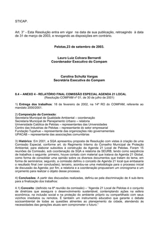 STICAP.


Art. 3° - Esta Resolução entra em vigor na data de sua publicação, retroagindo à data
de 31 de março de 2003, e revogando as disposições em contrário.


                             Pelotas,23 de setembro de 2003.


                             Lauro Luiz Colvara Bernardi
                          Coordenador Executivo do Compam



                                Carolina Schultz Vargas
                            Secretária Executiva do Compam



8.4 – ANEXO 4 - RELATÓRIO FINAL COMISSÃO ESPECIAL AGENDA 21 LOCAL
                   (Resolução COMPAM nº 01, de 30 de julho de 2001)

1) Entrega dos trabalhos: 18 de fevereiro de 2002, na 14ª RO do COMPAM, referente ao
mandato 2000/2001.

2) Composição da Comissão:
Secretaria Municipal de Qualidade Ambiental – coordenação
Secretaria Municipal de Planejamento Urbano – relatoria
Universidade Católica de Pelotas – representantes das Universidades
Centro das Industrias de Pelotas – representante do setor empresarial
Fundação Tupahue – representante das organizações não governamentais
UPACAB – representante das associações comunitárias

3) Histórico: Em 2001, a SQA apresentou proposta de Resolução com vistas à criação de uma
Comissão Especial, conforme art. do Regimento Interno do Conselho Municipal de Proteção
Ambiental, para elaborar subsídios à construção da Agenda 21 Local de Pelotas. Foram 15
reuniões da Comissão, sob coordenação da SQA e relatoria da SEURB, tendo como seqüência
de trabalhos o seguinte: primeiro, houve contato com material que tratava da Agenda 21 Global,
como forma de consolidar uma opinião sobre os diversos documentos que tratam do tema, em
forma de seminários; segundo, a comissão definiu o conceito de Agenda 21 local que embasaria
o resultado final (ver conclusões); terceiro, acordou-se uma metodologia para o processo inicial
de discussão da Agenda; por fim, a relatoria e a coordenação propuseram um cronograma e um
orçamento para realizar o objeto desse processo.

4) Conclusões: A partir das discussões realizadas, definiu-se pela discriminação de 4 sub-itens
para a finalização dos trabalhos:

4.1) Conceito: (definido na 8ª reunião da comissão) – “Agenda 21 Local de Pelotas é o conjunto
de diretrizes que assegura o desenvolvimento sustentável, contemplando ações na esfera
econômica, na inclusão social e na proteção do ambiente próprio ou compartilhado com seus
vizinhos imediatos ou remotos. É também um instrumento educativo que garante o debate
socioambiental de todas as questões atinentes ao planejamento da cidade, atendendo às
necessidades das gerações atuais sem comprometer o futuro.”
 