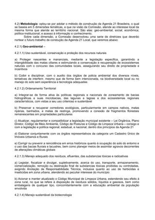 4.2) Metodologia: optou-se por adotar o método de construção da Agenda 21 Brasileira, o qual
se baseia em 5 dimensões temáticas, e que na visão da Comissão, atende ao interesse local da
mesma forma que atende ao território nacional. São elas: geo-ambiental; social; econômica;
político-institucional; e acesso à informação e conhecimento.
        Sobre cada dimensão, a Comissão desenvolveu uma serie de diretrizes que deverão
nortear o futuro trabalho de constução da Agenda 21 Local, que veremos abaixo:

4.2.1) Geo-ambiental –

4.2.1.1) Uso sustentável, conservação e proteção dos recursos naturais

a) Proteger nascentes e mananciais, mediante a legislação especifica, garantindo a
intangibilidade das matas ciliares e estimulando a conservação e recuperação de ecossistemas
naturais com o concurso das comunidades locais, assegurando seu direito de propriedade e
incentivos

b) Coibir e disciplinar, com o auxilio dos órgãos de policia ambiental dos diversos níveis,
tentativas de interferir, mesmo que de forma bem intencionada, na biodiversidade local ou no
manejo do solo sem experiência e tecnologia adequadas

4.2.1.2) Ordenamento Territorial

a) Integrar-se de forma ativa às políticas regionais e nacionais de zoneamento de bacias
hidrográficas e suas microbacias, das lagunas e lagoas e dos ecossistemas regionais
característicos, com vistas a seu uso criterioso e sustentável

b) Preservar e recuperar corredores ecológicos, particularmente em campos nativos, matas
ripárias, banhados, e matas de restinga, promovendo a conexão de fragmentos florestais
remanescentes em propriedades particulares

c) Atualizar, regulamentar e compatibilizar a legislação municipal existente – Lei Orgânica, Plano
Diretor, Código de Meio Ambiente, Código de Posturas e Código de Limpeza Urbana – consigo e
com a legislação e política regional, estadual, e nacional, dentro dos princípios da Agenda 21

d) Elaborar conjuntamente com os órgãos representativos da categoria um Cadastro Único de
Imóveis Urbanos e Rurais

e) Corrigir ou prevenir a reincidência em erros históricos quanto à ocupação do solo do entorno e
o uso das bacias fluviais e lacustres, bem como planejar meios de assimilar agravos decorrentes
de alterações climáticas globais

4.2.1.3) Manejo adequado dos resíduos, efluentes, das substancias tóxicas e radioativas

a) Legislar, fiscalizar e divulgar, supletivamente, acerca do uso, transporte, armazenamento,
comercialização, remoção ou destinação final de substancias tóxicas proibidas ou controladas,
exigindo Anotação de Responsabilidade Técnica, inclusive quanto ao uso de herbicidas e
inseticidas em zona urbana, atendendo ao peculiar interesse do município

b) Acionar e manter atualizado o Código Municipal de Limpeza Urbana, estendendo seu efeito à
zona rural, no que se refere à disposição de resíduos sólidos, líquidos e gasosos, bem como
embalagens de qualquer tipo, concomitantemente com a educação ambiental da população
envolvida

4.2.1.4) Manejo sustentável da biotecnologia
 