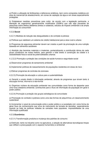 a) Proibir a utilização de fertilizantes e defensivos sintéticos, bem como compostos metálicos em
área de manancial de abastecimento, em zonas de captação de água e em áreas especialmente
protegidas

b) Estabelecer medidas preventivas para coibir, de acordo com a legislação pertinente, a
liberação de organismos geneticamente modificados (OGM’s) que não seja precedida de
pesquisas sobre efeitos deletérios diretos e colaterais, estudos de impacto ambiental e de ampla
informação ao consumidor

4.2.2) Social

4.2.2.1) Medidas de redução das desigualdades e de combate à pobreza

a) Políticas que viabilizem um sistema de crédito habitacional para a área rural e urbana

b) Programas de segurança alimentar devem ser criados a partir da priorização de uma nutrição
baseada em alimentos saudáveis

c) Abolição das barreiras materiais e imateriais, pontecializando a contribuição étnica de cada
grupo constitutivo de nossa história, para garantir o total direito à construção da cidade e à
acessibilidade física e social às potencialidades urbanas

4..2.2.2) Promoção e proteção das condições de saúde humana e seguridade social

a) Desenvolver programas de saneamento ambiental

b) Implementar políticas de reassentamento de populações residentes em áreas de risco

c) Efetivar programas de controles de zoonoses

4.2.2.3) Promoção da educação e cultura para a sustentabilidade

a) Garantir a amplo direito à informação ambiental, através de programas que sirvam tanto à
educação formal, informal e à não-formal

b) Organizar núcleos de educação ambiental nas comunidades como forma de despertar para
uma nova cidadania ambiental, contribuindo para o fluxo de informação da população em geral e
poder público

4.2.2.4) Promoção e proteção dos grupos estratégicos da comunidade

a) Priorização do combate à pobreza como uma das formas de adquirirmos um desenvolvimento
sustentável

b) Incrementar o canal de comunicação entre o poder público e a sociedade civil, como forma de
gerar fluxo de conhecimento que sirva de instrumento de tomada de decisões, especialmente
quando se trata de políticas voltadas às camadas mais populares, impossibilitadas de uma
informação qualificada

4.2.3) Econômica

4.2.3.1) Transformação produtiva e mudança dos padrões de consumo

a) Estimular, tanto na industria como na agricultura, a adoção de alternativas tecnológicas limpas
que reflitam a preocupação com o aspecto humanístico e ambiental
 