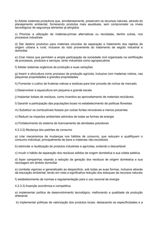 b) Adotar sistemas produtivos que, simultaneamente, preservem os recursos naturais, através do
planejamento ambiental, fornecendo produtos mais saudáveis, sem comprometer os níveis
tecnológicos de segurança alimentar já atingidos

c) Priorizar a utilização de matérias-primas alternativas ou recicladas, dentre outras, nos
processos industriais

d) Dar destino produtivo para materiais oriundos da separação e tratamento dos rejeitos de
origem urbana e rural, inclusive do lodo proveniente do tratamento de esgoto industrial e
domiciliar

e) Criar meios que permitam a ampla participação da sociedade civil organizada na certificação
de processos, produtos e serviços, tanto industriais como agropecuários

f) Adotar sistemas orgânicos de produção e suas variações

g) Inserir a silvicultura como processo de produção agrícola, inclusive com madeiras nobres, nas
pequenas propriedades e grandes propriedades

h) Fomentar o cultivo de fruteiras nativas e exóticas para tirar proveito de nichos de mercado

i) Desenvolver a aquacultura em pequena e grande escala

j) Implantar bolsas de resíduos, como incentivo ao aproveitamento de materiais recicláveis

l) Garantir a participação das populações locais no estabelecimento de políticas florestais

m) Substituir os combustíveis fosseis por outras fontes renováveis e menos poluentes

n) Reduzir os impactos ambientais advindos de todas as formas de energia

o) Fortalecimento do sistema de licenciamento de atividades poluidoras

4.2.3.2) Mudança dos padrões de consumo

a) criar mecanismos de mudanças nos hábitos de consumo, que reduzam e qualifiquem o
consumo individual, principalmente de bens e materiais não-recicláveis

b) estimular a reutilização de produtos industriais e agrícolas, evitando o descartável

c) incutir o hábito de separação dos resíduos sólidos de origem doméstica e sua coleta seletiva

d) fazer campanhas visando a redução da geração dos resíduos de origem doméstica e sua
reciclagem em âmbito domiciliar

e) combate vigoroso e generalizado ao desperdício, sob todas as suas formas, inclusive através
da educação ambiental, tendo em vista a significativa redução dos estoques de recursos naturais

f) estabelecimento de normas e regulamentação para o uso racional de energia

4.2.3.3) Inserção econômica e competitiva

a) implementar política de desenvolvimento tecnológico, melhorando a qualidade da produção
artesanal;

b) implementar políticas de valorização dos produtos locais, destacando as especificidades e a
 