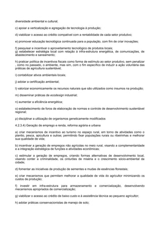 diversidade ambiental e cultural;

c) apoiar a verticalização e agregação de tecnologia à produção;

d) viabilizar o acesso ao crédito compatível com a rentabilidade de cada setor produtivo;

e) promover educação tecnológica continuada para a população, com fim de criar inovações;

f) pesquisar e incentivar o aproveitamento tecnológico de produtos locais;
g) estabelecer estratégia local com relação à infra-estrutura energética, de comunicações, de
abastecimento e saneamento;

h) praticar política de incentivos fiscais como forma de estímulo ao setor produtivo, sem penalizar
, como no passado, o ambiente, mas sim, com o fim específico de induzir a ação voluntária das
práticas de agricultura sustentável;

i) contabilizar ativos ambientais locais;

j) adotar a certificação ambiental;

l) valorizar economicamente os recursos naturais que são utilizados como insumos na produção;

m) disseminar práticas de ecodesign industrial;

n) aumentar a eficiência energética;

o) estabelecimento de foros de elaboração de normas e controle de desenvolvimento sustentável
regional;

p) disciplinar a utilização de organismos geneticamente modificados

4.2.3.4) Geração de emprego e renda, reforma agrária e urbana

a) criar mecanismos de incentivo ao turismo no espaço rural, em torno de atividades como o
plantio, pesca, apicultura e outras; permitindo fixar populações rurais ou ribeirinhas e melhorar
sua qualidade de vida;

b) incentivar a geração de empregos não agrícolas no meio rural, visando a complementaridade
e a integração estratégica de funções e atividades econômicas;

c) estimular a geração de empregos, criando formas alternativas de desenvolvimento local,
visando conter a criminalidade, os cinturões de miséria e o crescimento sócio-ambiental da
cidade;

d) fomentar as iniciativas de produção de sementes e mudas de essências florestais;

e) criar mecanismos que permitam melhorar a qualidade de vida do agricultor minimizando os
custos de produção;

f) investir em infra-estrutura para armazenamento            e comercialização,    desenvolvendo
mecanismos apropriados de comercialização;

g) viabilizar o acesso ao crédito de baixo custo e à assistência técnica ao pequeno agricultor;

h) adotar práticas conservacionistas de manejo de solo;
 