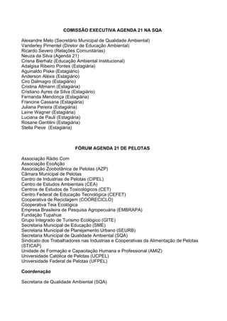 COMISSÃO EXECUTIVA AGENDA 21 NA SQA

Alexandre Melo (Secretário Municipal de Qualidade Ambiental)
Vanderley Pimentel (Diretor de Educação Ambiental)
Ricardo Severo (Relações Comunitárias)
Neuza da Silva (Agenda 21)
Crisna Bierhalz (Educação Ambiental Institucional)
Adalgisa Ribeiro Pontes (Estagiária)
Aguinaldo Piske (Estagiário)
Anderson Aléxis (Estagiário)
Ciro Dalmagro (Estagiário)
Cristina Altmann (Estagiária)
Cristiano Ayres da Silva (Estagiário)
Fernanda Mendonça (Estagiária)
Francine Cassana (Estagiária)
Juliana Pereira (Estagiária)
Laíne Wagner (Estagiária)
Luciana de Pauli (Estagiária)
Rosane Gentilini (Estagiária)
Stella Pieve (Estagiária)



                         FÓRUM AGENDA 21 DE PELOTAS

Associação Rádio Com
Associação EcoAção
Associação Zoobotânica de Pelotas (AZP)
Câmara Municipal de Pelotas
Centro de Industrias de Pelotas (CIPEL)
Centro de Estudos Ambientais (CEA)
Centros de Estudos de Toxicológicos (CET)
Centro Federal de Educação Tecnológica (CEFET)
Cooperativa de Reciclagem (COORECICLO)
Cooperativa Teia Ecológica
Empresa Brasileira de Pesquisa Agropecuária (EMBRAPA)
Fundação Tupahue
Grupo Integrado de Turismo Ecológico (GITE)
Secretaria Municipal de Educação (SME)
Secretaria Municipal de Planejamento Urbano (SEURB)
Secretaria Municipal de Qualidade Ambiental (SQA)
Sindicato dos Trabalhadores nas Industrias e Cooperativas da Alimentação de Pelotas
(STICAP)
Unidade de Formação e Capacitação Humana e Professional (AMIZ)
Universidade Católica de Pelotas (UCPEL)
Universidade Federal de Pelotas (UFPEL)

Coordenação

Secretaria de Qualidade Ambiental (SQA)
 