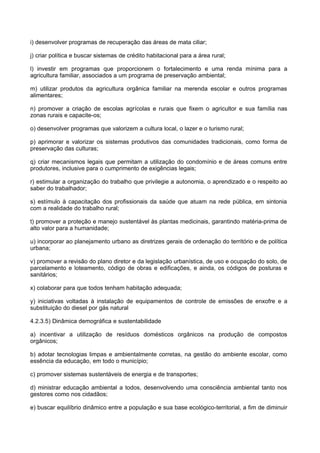 i) desenvolver programas de recuperação das áreas de mata ciliar;

j) criar política e buscar sistemas de crédito habitacional para a área rural;

l) investir em programas que proporcionem o fortalecimento e uma renda mínima para a
agricultura familiar, associados a um programa de preservação ambiental;

m) utilizar produtos da agricultura orgânica familiar na merenda escolar e outros programas
alimentares;

n) promover a criação de escolas agrícolas e rurais que fixem o agricultor e sua família nas
zonas rurais e capacite-os;

o) desenvolver programas que valorizem a cultura local, o lazer e o turismo rural;

p) aprimorar e valorizar os sistemas produtivos das comunidades tradicionais, como forma de
preservação das culturas;

q) criar mecanismos legais que permitam a utilização do condomínio e de áreas comuns entre
produtores, inclusive para o cumprimento de exigências legais;

r) estimular a organização do trabalho que privilegie a autonomia, o aprendizado e o respeito ao
saber do trabalhador;

s) estímulo à capacitação dos profissionais da saúde que atuam na rede pública, em sintonia
com a realidade do trabalho rural;

t) promover a proteção e manejo sustentável às plantas medicinais, garantindo matéria-prima de
alto valor para a humanidade;

u) incorporar ao planejamento urbano as diretrizes gerais de ordenação do território e de política
urbana;

v) promover a revisão do plano diretor e da legislação urbanística, de uso e ocupação do solo, de
parcelamento e loteamento, código de obras e edificações, e ainda, os códigos de posturas e
sanitários;

x) colaborar para que todos tenham habitação adequada;

y) iniciativas voltadas à instalação de equipamentos de controle de emissões de enxofre e a
substituição do diesel por gás natural

4.2.3.5) Dinâmica demográfica e sustentabilidade

a) incentivar a utilização de resíduos domésticos orgânicos na produção de compostos
orgânicos;

b) adotar tecnologias limpas e ambientalmente corretas, na gestão do ambiente escolar, como
essência da educação, em todo o município;

c) promover sistemas sustentáveis de energia e de transportes;

d) ministrar educação ambiental a todos, desenvolvendo uma consciência ambiental tanto nos
gestores como nos cidadãos;

e) buscar equilíbrio dinâmico entre a população e sua base ecológico-territorial, a fim de diminuir
 