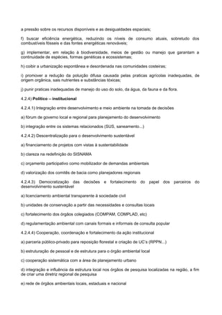 a pressão sobre os recursos disponíveis e as desigualdades espaciais;

f) buscar eficiência energética, reduzindo os níveis de consumo atuais, sobretudo dos
combustíveis fósseis e das fontes energéticas renováveis;

g) implementar, em relação à biodiversidade, meios de gestão ou manejo que garantam a
continuidade de espécies, formas genéticas e ecossistemas;

h) coibir a urbanização espontânea e desordenada nas comunidades costeiras;

i) promover a redução da poluição difusa causada pelas praticas agrícolas inadequadas, de
origem orgânica, sais nutrientes e substâncias tóxicas;

j) punir praticas inadequadas de manejo do uso do solo, da água, da fauna e da flora.

4.2.4) Político – institucional

4.2.4.1) Integração entre desenvolvimento e meio ambiente na tomada de decisões

a) fórum de governo local e regional para planejamento do desenvolvimento

b) integração entre os sistemas relacionados (SUS, saneamento...)

4.2.4.2) Descentralização para o desenvolvimento sustentável

a) financiamento de projetos com vistas à sustentabilidade

b) clareza na redefinição do SISNAMA

c) orçamento participativo como mobilizador de demandas ambientais

d) valorização dos comitês de bacia como planejadores regionais

4.2.4.3) Democratização das decisões         e fortalecimento     do papel dos     parceiros do
desenvolvimento sustentável

a) licenciamento ambiental transparente à sociedade civil

b) unidades de conservação a partir das necessidades e consultas locais

c) fortalecimento dos órgãos colegiados (COMPAM, COMPLAD, etc)

d) regulamentação ambiental com canais formais e informais de consulta popular

4.2.4.4) Cooperação, coordenação e fortalecimento da ação institucional

a) parceria público-privado para reposição florestal e criação de UC’s (RPPN...)

b) estruturação de pessoal e de estrutura para o órgão ambiental local

c) cooperação sistemática com a área de planejamento urbano

d) integração e influência da estrutura local nos órgãos de pesquisa localizadas na região, a fim
de criar uma diretriz regional de pesquisa

e) rede de órgãos ambientais locais, estaduais e nacional
 
