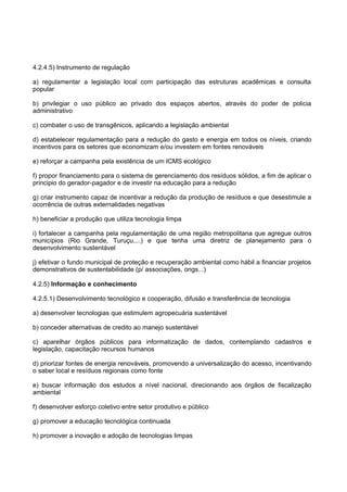 4.2.4.5) Instrumento de regulação

a) regulamentar a legislação local com participação das estruturas acadêmicas e consulta
popular

b) privilegiar o uso público ao privado dos espaços abertos, através do poder de policia
administrativo

c) combater o uso de transgênicos, aplicando a legislação ambiental

d) estabelecer regulamentação para a redução do gasto e energia em todos os níveis, criando
incentivos para os setores que economizam e/ou investem em fontes renováveis

e) reforçar a campanha pela existência de um ICMS ecológico

f) propor financiamento para o sistema de gerenciamento dos resíduos sólidos, a fim de aplicar o
principio do gerador-pagador e de investir na educação para a redução

g) criar instrumento capaz de incentivar a redução da produção de resíduos e que desestimule a
ocorrência de outras externalidades negativas

h) beneficiar a produção que utiliza tecnologia limpa

i) fortalecer a campanha pela regulamentação de uma região metropolitana que agregue outros
municípios (Rio Grande, Turuçu,...) e que tenha uma diretriz de planejamento para o
desenvolvimento sustentável

j) efetivar o fundo municipal de proteção e recuperação ambiental como hábil a financiar projetos
demonstrativos de sustentabilidade (p/ associações, ongs...)

4.2.5) Informação e conhecimento

4.2.5.1) Desenvolvimento tecnológico e cooperação, difusão e transferência de tecnologia

a) desenvolver tecnologias que estimulem agropecuária sustentável

b) conceder alternativas de credito ao manejo sustentável

c) aparelhar órgãos públicos para informatização de dados, contemplando cadastros e
legislação, capacitação recursos humanos

d) priorizar fontes de energia renováveis, promovendo a universalização do acesso, incentivando
o saber local e resíduos regionais como fonte

e) buscar informação dos estudos a nível nacional, direcionando aos órgãos de fiscalização
ambiental

f) desenvolver esforço coletivo entre setor produtivo e público

g) promover a educação tecnológica continuada

h) promover a inovação e adoção de tecnologias limpas
 
