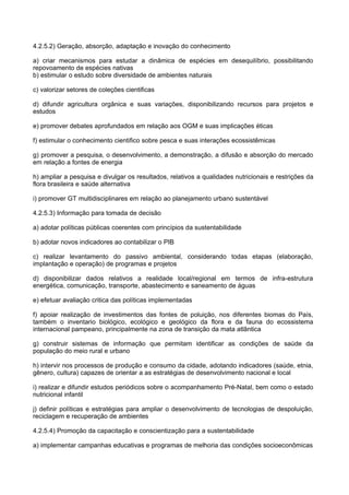 4.2.5.2) Geração, absorção, adaptação e inovação do conhecimento

a) criar mecanismos para estudar a dinâmica de espécies em desequilíbrio, possibilitando
repovoamento de espécies nativas
b) estimular o estudo sobre diversidade de ambientes naturais

c) valorizar setores de coleções cientificas

d) difundir agricultura orgânica e suas variações, disponibilizando recursos para projetos e
estudos

e) promover debates aprofundados em relação aos OGM e suas implicações éticas

f) estimular o conhecimento cientifico sobre pesca e suas interações ecossistêmicas

g) promover a pesquisa, o desenvolvimento, a demonstração, a difusão e absorção do mercado
em relação a fontes de energia

h) ampliar a pesquisa e divulgar os resultados, relativos a qualidades nutricionais e restrições da
flora brasileira e saúde alternativa

i) promover GT multidisciplinares em relação ao planejamento urbano sustentável

4.2.5.3) Informação para tomada de decisão

a) adotar políticas públicas coerentes com princípios da sustentabilidade

b) adotar novos indicadores ao contabilizar o PIB

c) realizar levantamento do passivo ambiental, considerando todas etapas (elaboração,
implantação e operação) de programas e projetos

d) disponibilizar dados relativos a realidade local/regional em termos de infra-estrutura
energética, comunicação, transporte, abastecimento e saneamento de águas

e) efetuar avaliação critica das políticas implementadas

f) apoiar realização de investimentos das fontes de poluição, nos diferentes biomas do País,
também o inventario biológico, ecológico e geológico da flora e da fauna do ecossistema
internacional pampeano, principalmente na zona de transição da mata atlântica

g) construir sistemas de informação que permitam identificar as condições de saúde da
população do meio rural e urbano

h) intervir nos processos de produção e consumo da cidade, adotando indicadores (saúde, etnia,
gênero, cultura) capazes de orientar a as estratégias de desenvolvimento nacional e local

i) realizar e difundir estudos periódicos sobre o acompanhamento Pré-Natal, bem como o estado
nutricional infantil

j) definir políticas e estratégias para ampliar o desenvolvimento de tecnologias de despoluição,
reciclagem e recuperação de ambientes

4.2.5.4) Promoção da capacitação e conscientização para a sustentabilidade

a) implementar campanhas educativas e programas de melhoria das condições socioeconômicas
 