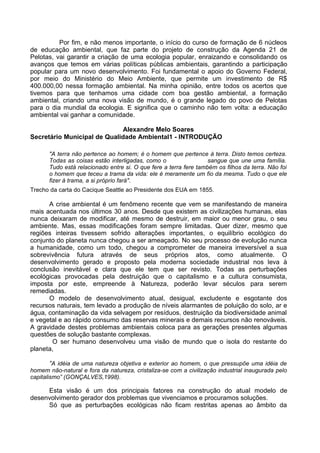 Por fim, e não menos importante, o início do curso de formação de 6 núcleos
de educação ambiental, que faz parte do projeto de construção da Agenda 21 de
Pelotas, vai garantir a criação de uma ecologia popular, enraizando e consolidando os
avanços que temos em várias políticas públicas ambientais, garantindo a participação
popular para um novo desenvolvimento. Foi fundamental o apoio do Governo Federal,
por meio do Ministério do Meio Ambiente, que permite um investimento de R$
400.000,00 nessa formação ambiental. Na minha opinião, entre todos os acertos que
tivemos para que tenhamos uma cidade com boa gestão ambiental, a formação
ambiental, criando uma nova visão de mundo, é o grande legado do povo de Pelotas
para o dia mundial da ecologia. E significa que o caminho não tem volta: a educação
ambiental vai ganhar a comunidade.

                             Alexandre Melo Soares
Secretário Municipal de Qualidade Ambiental1 - INTRODUÇÃO

       "A terra não pertence ao homem; é o homem que pertence à terra. Disto temos certeza.
       Todas as coisas estão interligadas, como o                  sangue que une uma família.
       Tudo está relacionado entre si. O que fere a terra fere também os filhos da terra. Não foi
       o homem que teceu a trama da vida: ele é meramente um fio da mesma. Tudo o que ele
       fizer à trama, a si próprio fará".
Trecho da carta do Cacique Seattle ao Presidente dos EUA em 1855.

      A crise ambiental é um fenômeno recente que vem se manifestando de maneira
mais acentuada nos últimos 30 anos. Desde que existem as civilizações humanas, elas
nunca deixaram de modificar, até mesmo de destruir, em maior ou menor grau, o seu
ambiente. Mas, essas modificações foram sempre limitadas. Quer dizer, mesmo que
regiões inteiras tivessem sofrido alterações importantes, o equilíbrio ecológico do
conjunto do planeta nunca chegou a ser ameaçado. No seu processo de evolução nunca
a humanidade, como um todo, chegou a comprometer de maneira irreversível a sua
sobrevivência futura através de seus próprios atos, como atualmente. O
desenvolvimento gerado e proposto pela moderna sociedade industrial nos leva à
conclusão inevitável e clara que ele tem que ser revisto. Todas as perturbações
ecológicas provocadas pela destruição que o capitalismo e a cultura consumista,
imposta por este, empreende à Natureza, poderão levar séculos para serem
remediadas.
      O modelo de desenvolvimento atual, desigual, excludente e esgotante dos
recursos naturais, tem levado a produção de níveis alarmantes de poluição do solo, ar e
água, contaminação da vida selvagem por resíduos, destruição da biodiversidade animal
e vegetal e ao rápido consumo das reservas minerais e demais recursos não renováveis.
A gravidade destes problemas ambientais coloca para as gerações presentes algumas
questões de solução bastante complexas.
       O ser humano desenvolveu uma visão de mundo que o isola do restante do
planeta,

       “A idéia de uma natureza objetiva e exterior ao homem, o que pressupõe uma idéia de
homem não-natural e fora da natureza, cristaliza-se com a civilização industrial inaugurada pelo
capitalismo” (GONÇALVES,1998).

     Esta visão é um dos principais fatores na construção do atual modelo de
desenvolvimento gerador dos problemas que vivenciamos e procuramos soluções.
     Só que as perturbações ecológicas não ficam restritas apenas ao âmbito da
 