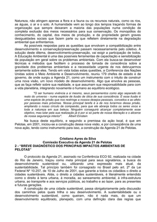 Natureza, não atingem apenas a flora e a fauna ou os recursos naturais, como os rios,
as águas, o ar e o solo. A humanidade vem ao longo dos tempos traçando formas de
organização que sempre deixaram a maioria das populações numa condição de
completa exclusão dos meios necessários para sua conservação. Os monopólios do
conhecimento, do capital, dos meios de produção, e da propriedade geram graves
desigualdades sociais que fazem parte ou que refletem diretamente na degradação
ambiental que enfrentamos.
       As possíveis respostas para as questões que envolvam a compatibilização entre
desenvolvimento e conservação/preservação passam necessariamente pelo coletivo. A
solução deste dilema, desenvolvimento-preservação, vai exigir a participação de todos.
A Educação Ambiental é uma das possíveis ferramentas de capacitação e sensibilização
da população em geral sobre os problemas ambientais. Com ela busca-se desenvolver
técnicas e métodos que facilitem o processo de tomada de consciência sobre a
gravidade dos problemas ambientais e a necessidade urgente de nos debruçarmos
seriamente sobre eles. Tendo em vista todas estas questões, a Conferencia das Nações
Unidas sobre o Meio Ambiente e Desenvolvimento, reuniu 179 chefes de estado e de
governo, de onde surgiu a Agenda 21, como um instrumento com o intuito de construir
uma nova visão, um novo modelo de desenvolvimento. Algo que envolva as pessoas,
que as faça refletir sobre sua realidade, e que assumam sua responsabilidade para com
a vida planetária, integrando novamente o humano ao equilíbrio ecológico.
              "O ser humano vivência a si mesmo, seus pensamentos como algo separado do
      resto do universo - numa espécie de ilusão de ótica de sua consciência. E essa ilusão é
      uma espécie de prisão que nos restringe a nossos desejos pessoais, conceitos e ao afeto
      por pessoas mais próximas. Nossa principal tarefa é a de nos livrarmos dessa prisão,
      ampliando o nosso círculo de compaixão, para que ele abranja todos os seres vivos e
      toda a natureza em sua beleza. Ninguém conseguirá alcançar completamente esse
      objetivo, mas lutar pela sua realização já é por si só parte de nossa liberação e o alicerce
      de nossa segurança interior".       Albert Einstein
      Na busca deste equilíbrio, e seguindo a premissa da ação local, é que em
Pelotas, em 2001, iniciou-se a construção dessa nova visão, e por conseqüência de uma
nova ação, tendo como instrumento para isso, a construção da Agenda 21 de Pelotas.


                         Cristiano Ayres da Silva
                Comissão Executiva da Agenda 21 de Pelotas
2 - “BREVE DIAGNÓSTICO DOS PRINCIPAIS IMPACTOS AMBIENTAIS DE
PELOTAS”

       O protocolo da Agenda 21, assinado na Conferência ECO 92, realizada na cidade
do Rio de Janeiro, traçou como meta principal para seus signatários, a busca do
desenvolvimento sustentável ou, utilizando uma expressão mais atual, da
sustentabilidade. Tal princípio também foi consagrado no Brasil pelo art. 2º da Lei
Federal Nº 10.257, de 10 de Julho de 2001, que garante a todos os cidadãos o direito a
cidades sustentáveis. Aliás, o direito a cidades sustentáveis, é literalmente entendido
como o direito à terra urbana, à moradia, ao saneamento ambiental, à infra-estrutura
urbana, ao transporte e aos serviços públicos, ao trabalho e ao lazer, para as presentes
e futuras gerações.
       A construção de uma cidade sustentável, passa obrigatoriamente pela discussão
dos caminhos pelos quais trilha o seu desenvolvimento. A sustentabilidade ou o
desenvolvimento sustentável, como queiram, não é nada mais, do que um
desenvolvimento equilibrado, planejado, com uma definição clara das regras que
 
