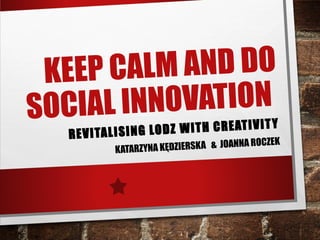 KEEP CALM AND DO
SOCIAL INNOVATION
REVITALISING LODZ WITH CREATIVITY
KATARZYNA KĘDZIERSKA & JOANNA ROCZEK
 