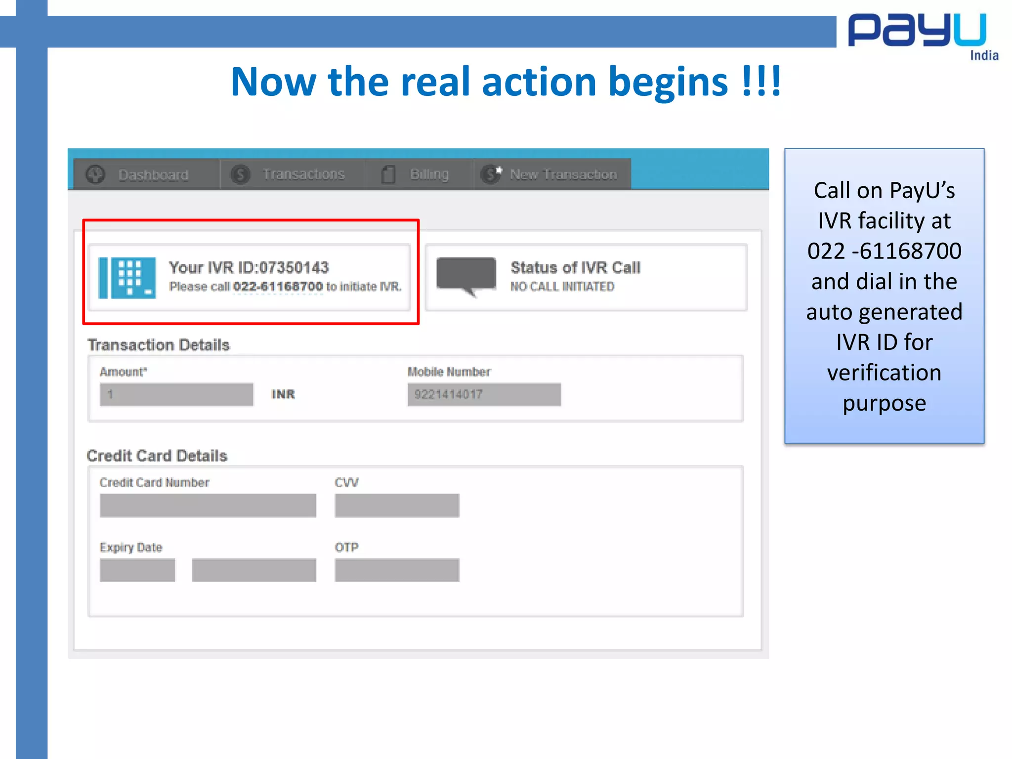 Now the real action begins !!!

                                  Call on PayU’s
                                  IVR facility at
                                 022 -61168700
                                 and dial in the
                                 auto generated
                                    IVR ID for
                                   verification
                                     purpose
 