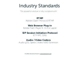 © 2016 Interactive Powers | www.ivrpowers.com
Industry Standards
This powerful solution is fully compliant with
RTMP 
Adobe (Open Protocol) RTMP
Web Browser Plug-in 
Adobe Flash Player 9.. 11.X or upper
SIP Session Initiation Protocol 
IETF RFC 3261
Audio / Video Codecs
Audio g711, Speex | Video h263 Sorenson
 