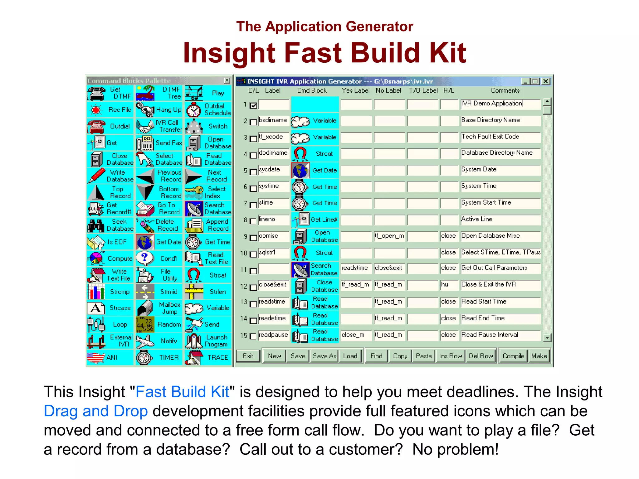 The Application Generator

Insight Fast Build Kit

This Insight "Fast Build Kit" is designed to help you meet deadlines. The Insight
Drag and Drop development facilities provide full featured icons which can be
moved and connected to a free form call flow. Do you want to play a file? Get
a record from a database? Call out to a customer? No problem!

 