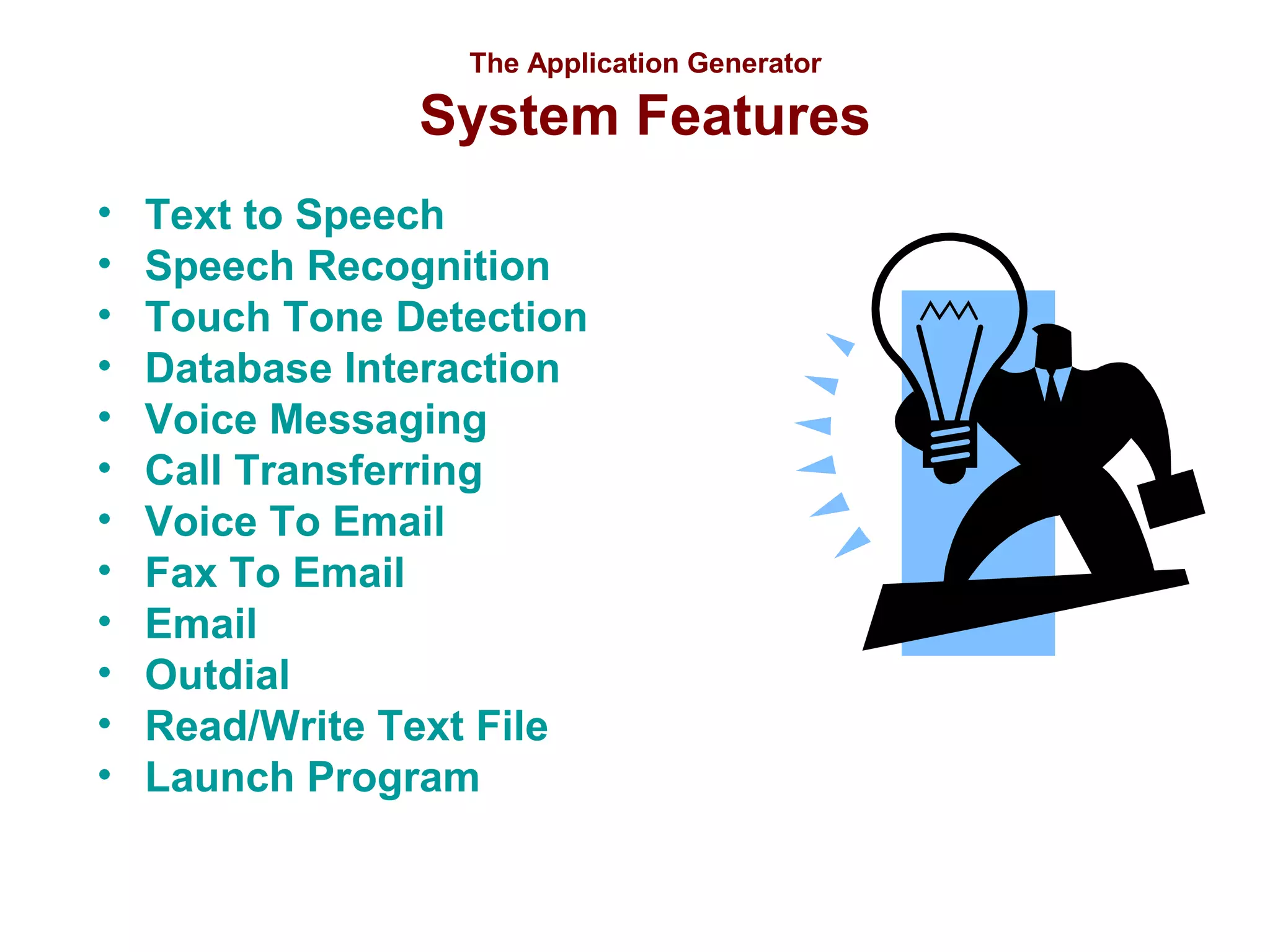 The Application Generator

System Features
•
•
•
•
•
•
•
•
•
•
•
•

Text to Speech
Speech Recognition
Touch Tone Detection
Database Interaction
Voice Messaging
Call Transferring
Voice To Email
Fax To Email
Email
Outdial
Read/Write Text File
Launch Program

 