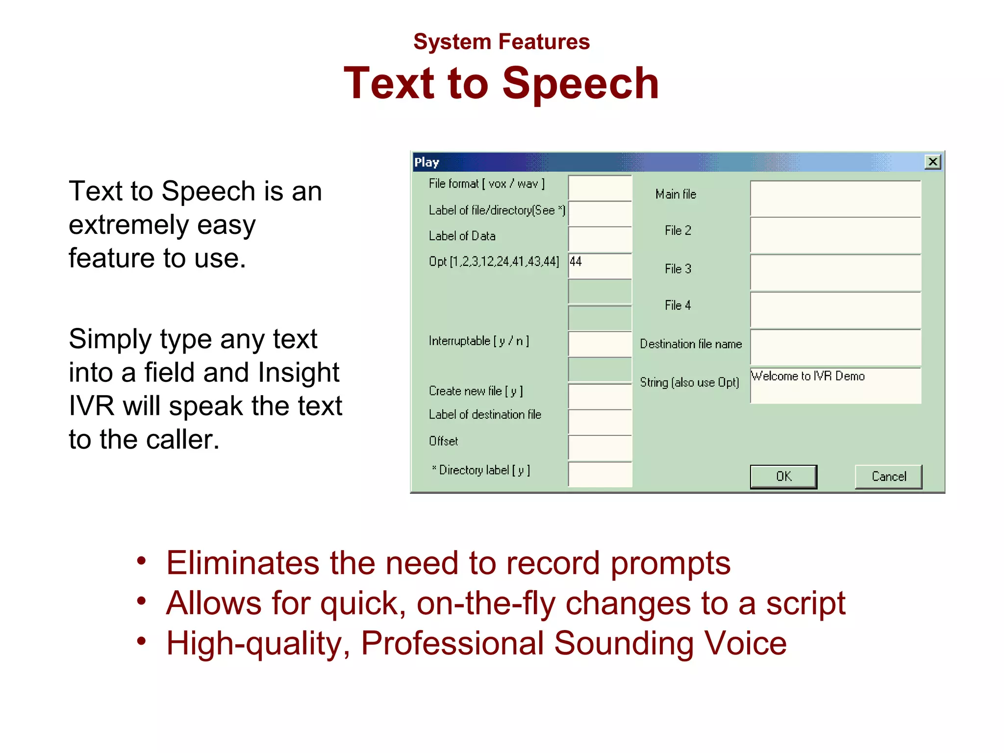 System Features

Text to Speech
Text to Speech is an
extremely easy
feature to use.
Simply type any text
into a field and Insight
IVR will speak the text
to the caller.

• Eliminates the need to record prompts
• Allows for quick, on-the-fly changes to a script
• High-quality, Professional Sounding Voice

 