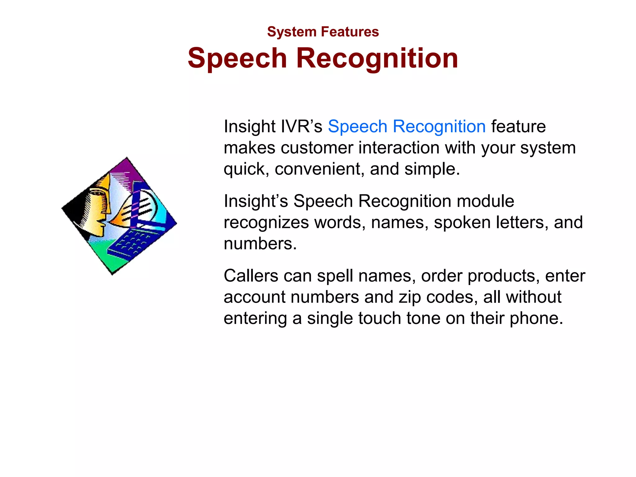 System Features

Speech Recognition
Insight IVR’s Speech Recognition feature
makes customer interaction with your system
quick, convenient, and simple.
Insight’s Speech Recognition module
recognizes words, names, spoken letters, and
numbers.
Callers can spell names, order products, enter
account numbers and zip codes, all without
entering a single touch tone on their phone.

 