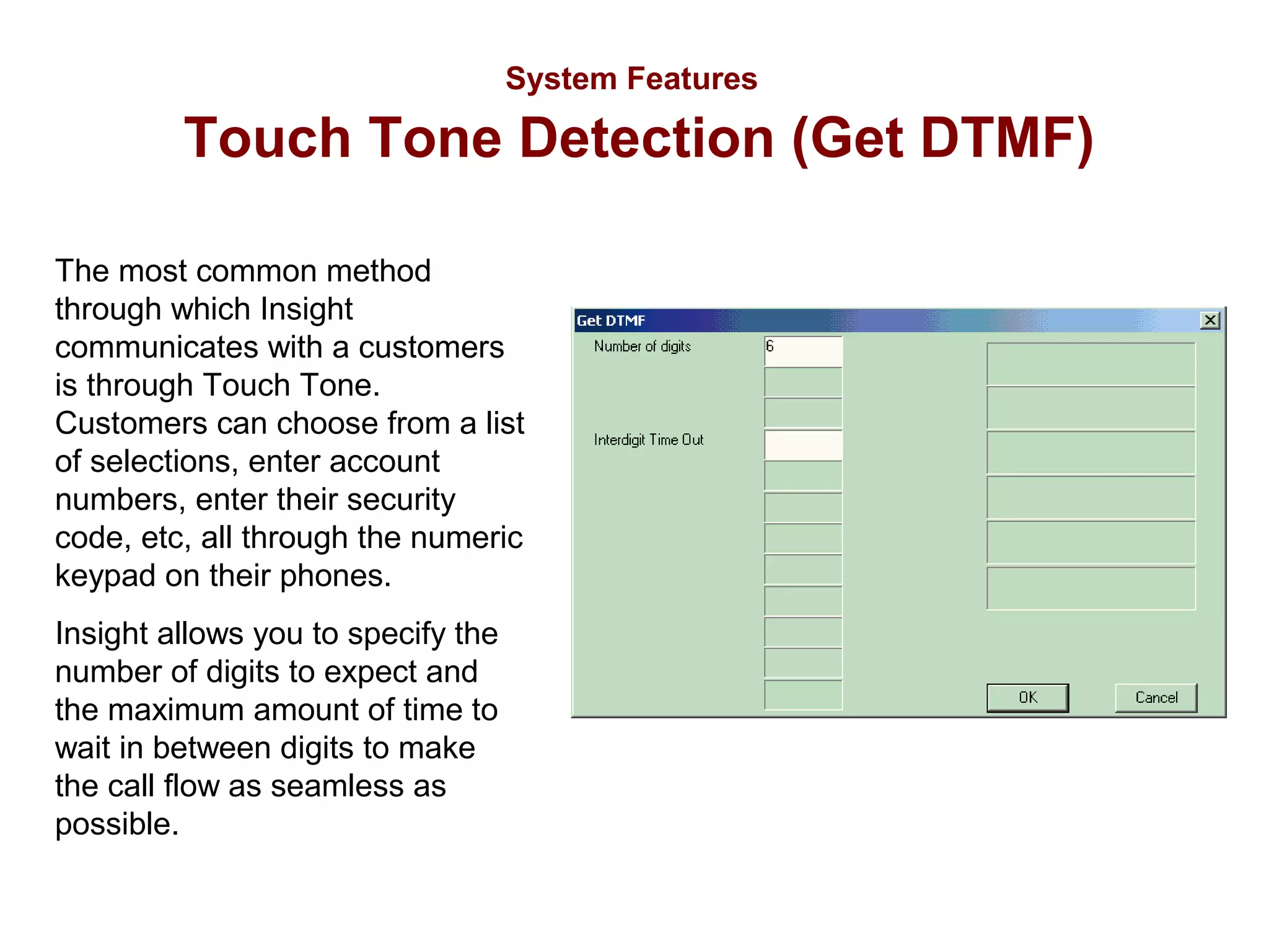 System Features

Touch Tone Detection (Get DTMF)
The most common method
through which Insight
communicates with a customers
is through Touch Tone.
Customers can choose from a list
of selections, enter account
numbers, enter their security
code, etc, all through the numeric
keypad on their phones.
Insight allows you to specify the
number of digits to expect and
the maximum amount of time to
wait in between digits to make
the call flow as seamless as
possible.

 
