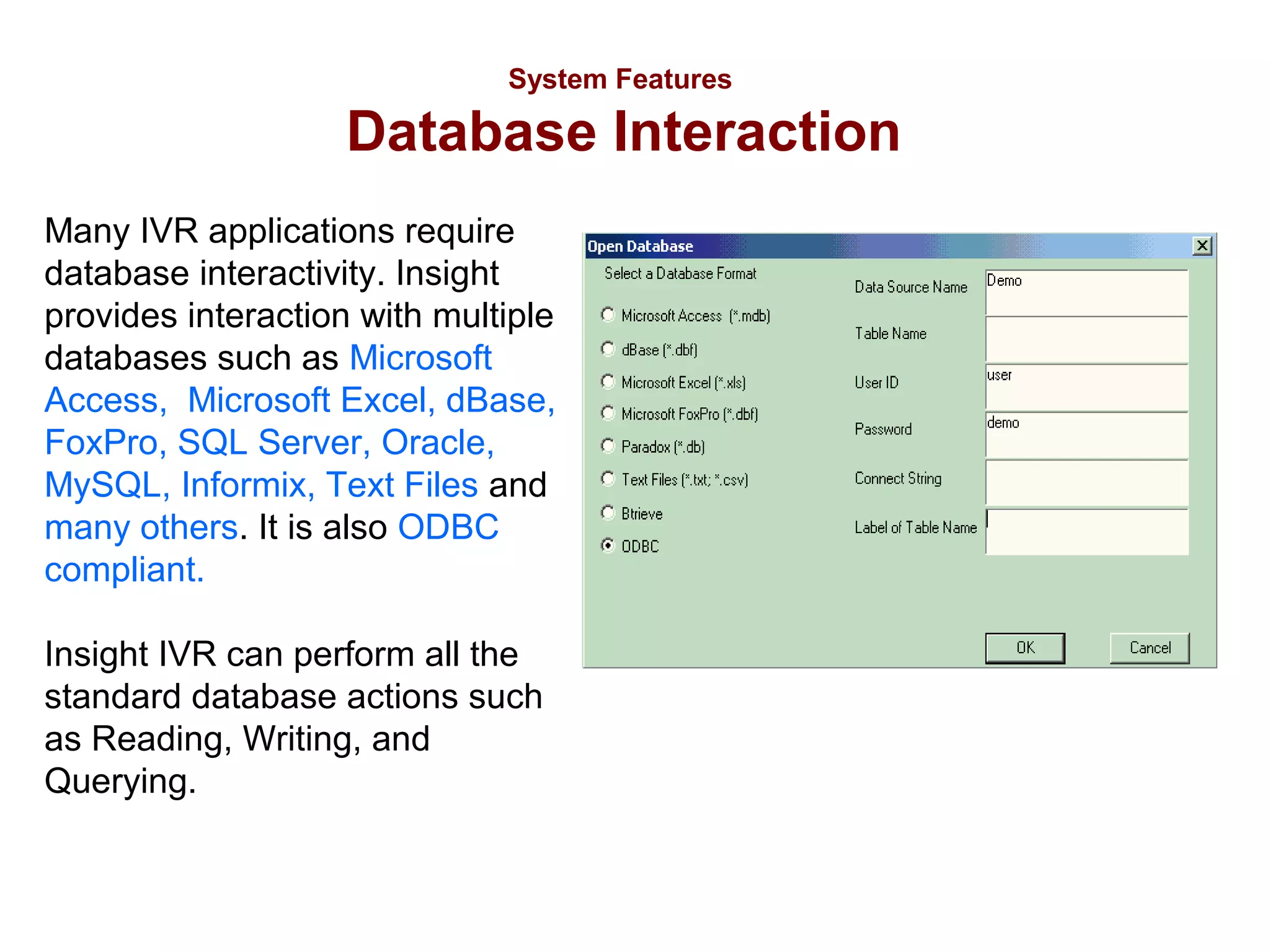 System Features

Database Interaction
Many IVR applications require
database interactivity. Insight
provides interaction with multiple
databases such as Microsoft
Access, Microsoft Excel, dBase,
FoxPro, SQL Server, Oracle,
MySQL, Informix, Text Files and
many others. It is also ODBC
compliant.
Insight IVR can perform all the
standard database actions such
as Reading, Writing, and
Querying.

 