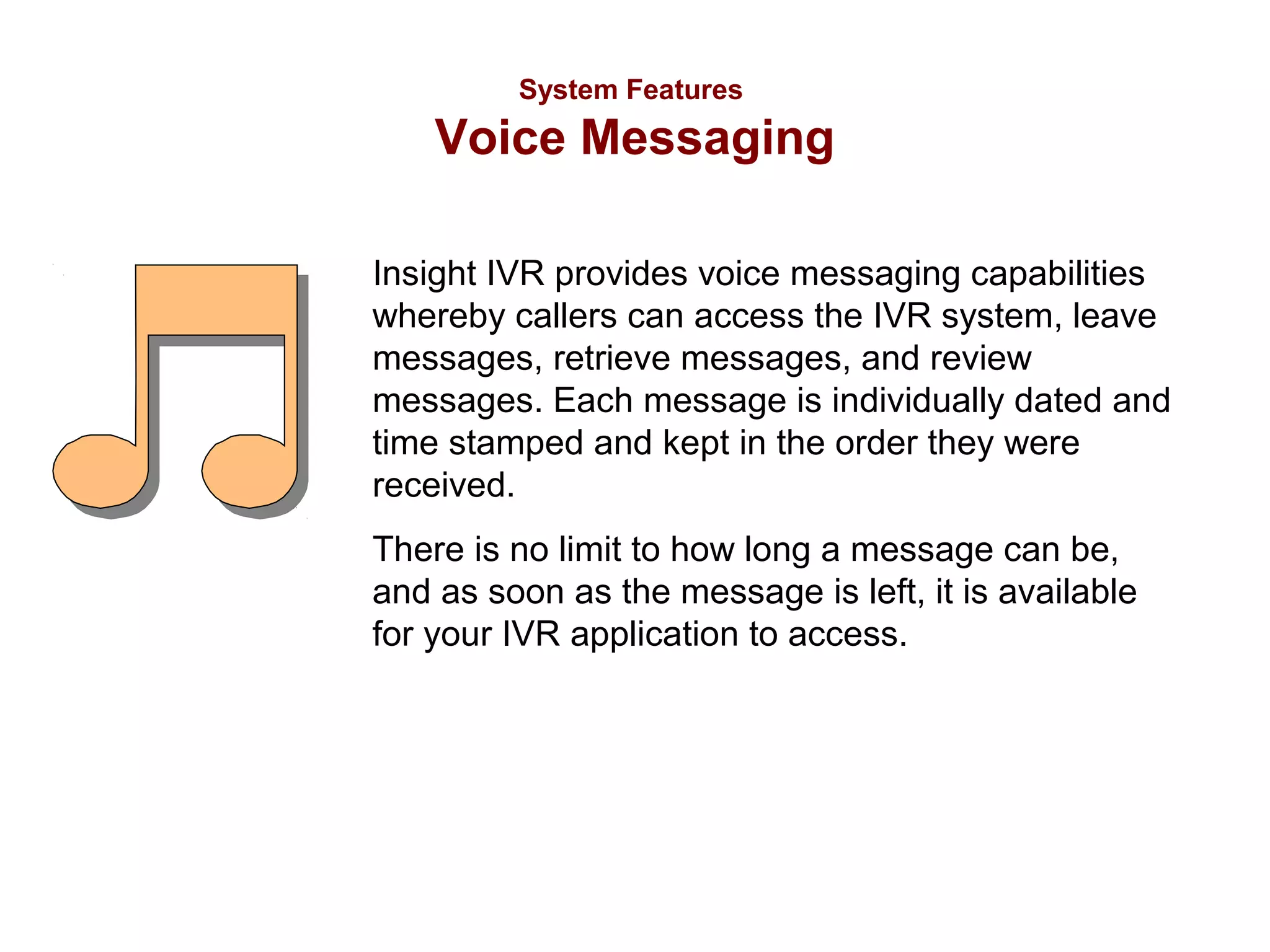 System Features

Voice Messaging
Insight IVR provides voice messaging capabilities
whereby callers can access the IVR system, leave
messages, retrieve messages, and review
messages. Each message is individually dated and
time stamped and kept in the order they were
received.
There is no limit to how long a message can be,
and as soon as the message is left, it is available
for your IVR application to access.

 