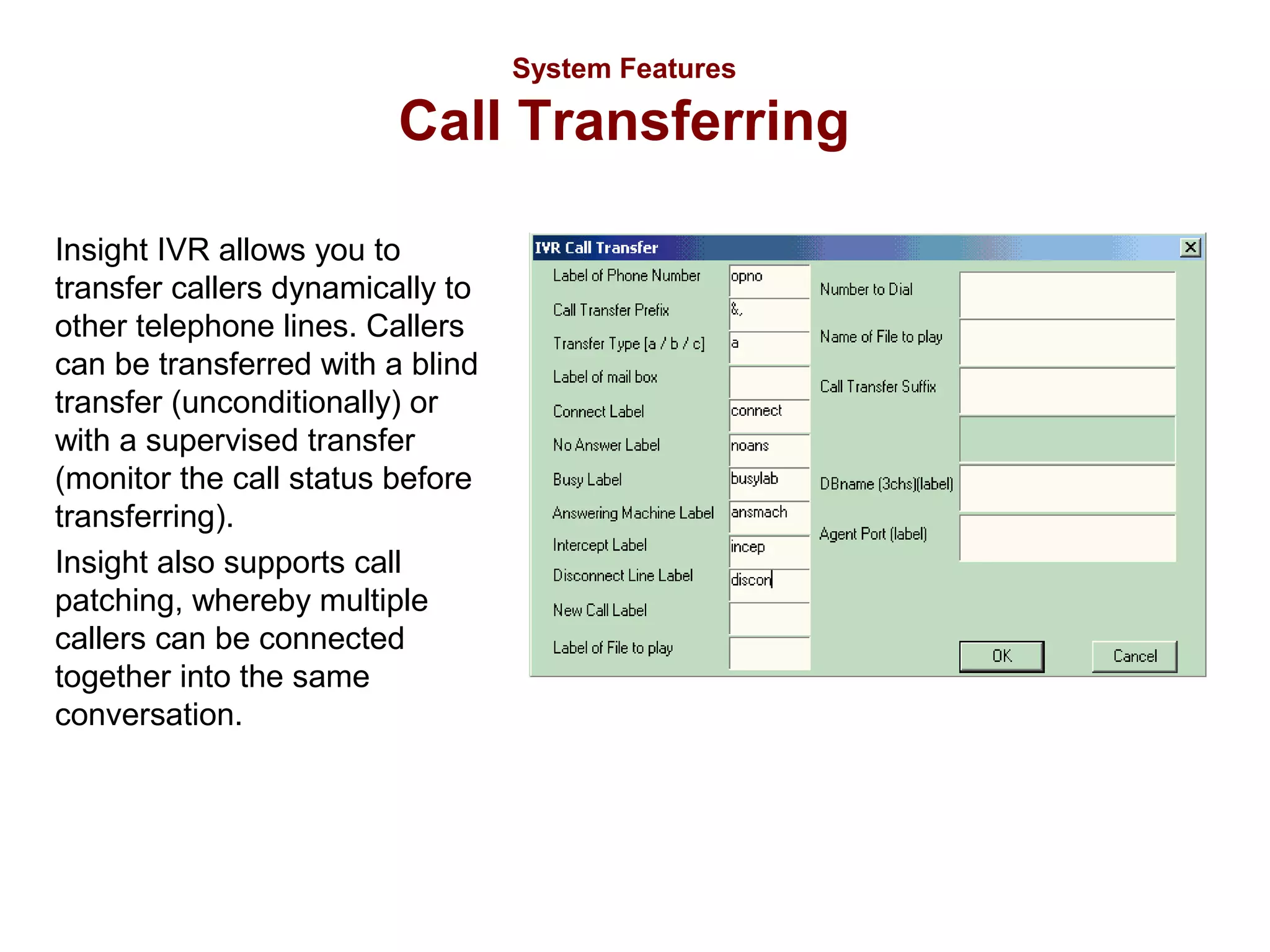 System Features

Call Transferring
Insight IVR allows you to
transfer callers dynamically to
other telephone lines. Callers
can be transferred with a blind
transfer (unconditionally) or
with a supervised transfer
(monitor the call status before
transferring).
Insight also supports call
patching, whereby multiple
callers can be connected
together into the same
conversation.

 