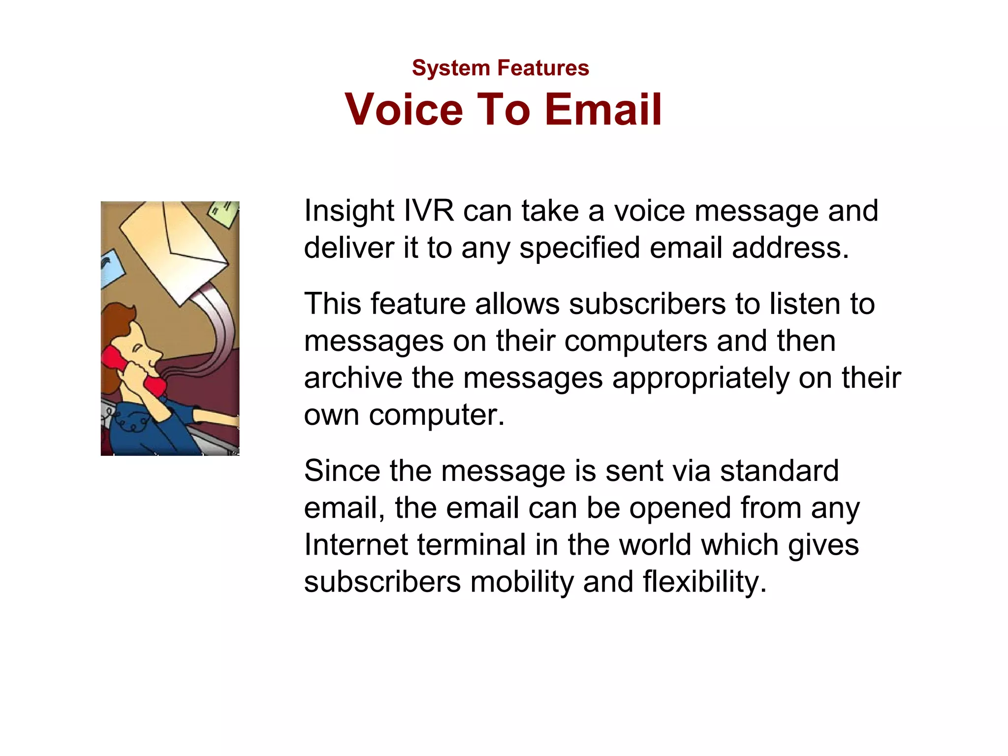 System Features

Voice To Email
Insight IVR can take a voice message and
deliver it to any specified email address.
This feature allows subscribers to listen to
messages on their computers and then
archive the messages appropriately on their
own computer.
Since the message is sent via standard
email, the email can be opened from any
Internet terminal in the world which gives
subscribers mobility and flexibility.

 