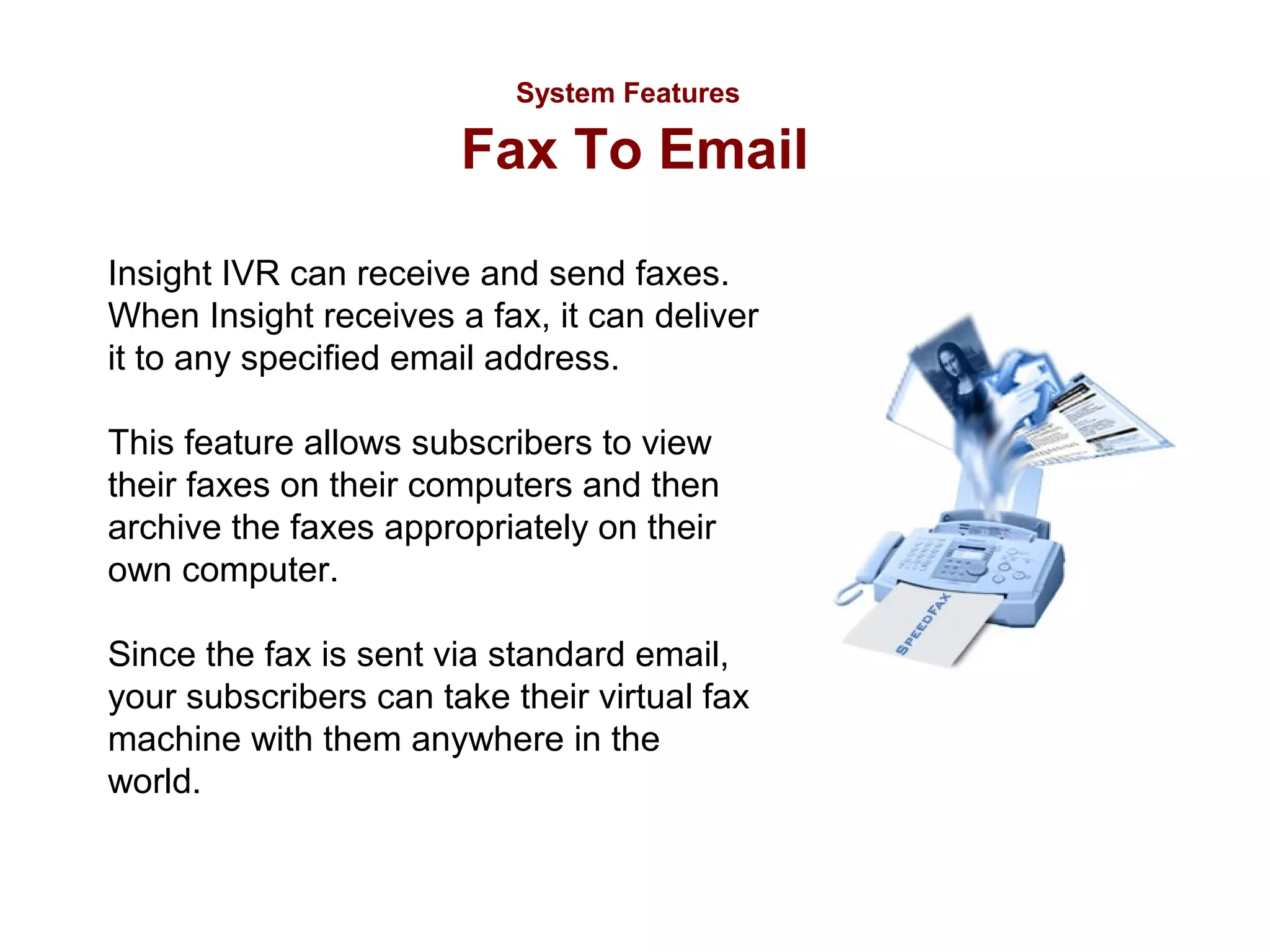 System Features

Fax To Email
Insight IVR can receive and send faxes.
When Insight receives a fax, it can deliver
it to any specified email address.
This feature allows subscribers to view
their faxes on their computers and then
archive the faxes appropriately on their
own computer.
Since the fax is sent via standard email,
your subscribers can take their virtual fax
machine with them anywhere in the
world.

 