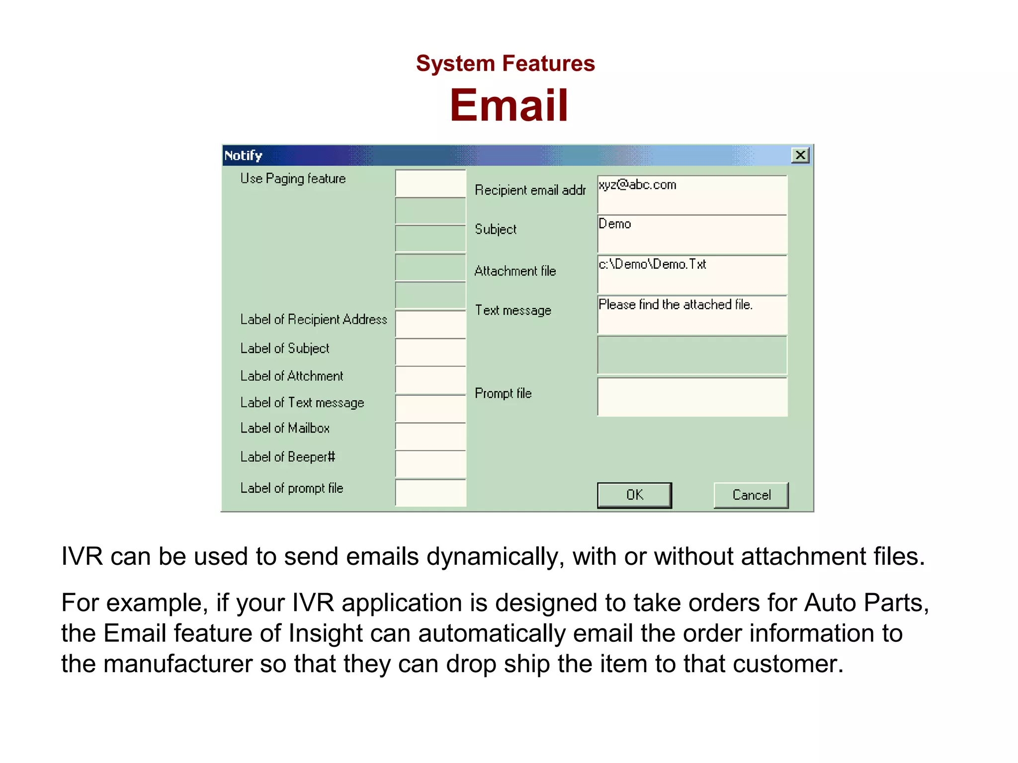 System Features

Email

IVR can be used to send emails dynamically, with or without attachment files.
For example, if your IVR application is designed to take orders for Auto Parts,
the Email feature of Insight can automatically email the order information to
the manufacturer so that they can drop ship the item to that customer.

 
