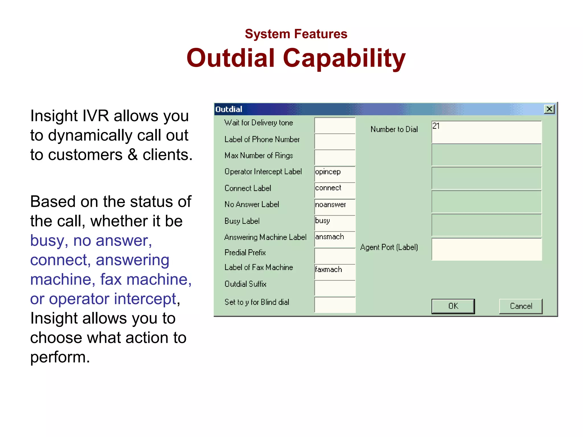 System Features

Outdial Capability
Insight IVR allows you
to dynamically call out
to customers & clients.
Based on the status of
the call, whether it be
busy, no answer,
connect, answering
machine, fax machine,
or operator intercept,
Insight allows you to
choose what action to
perform.

 