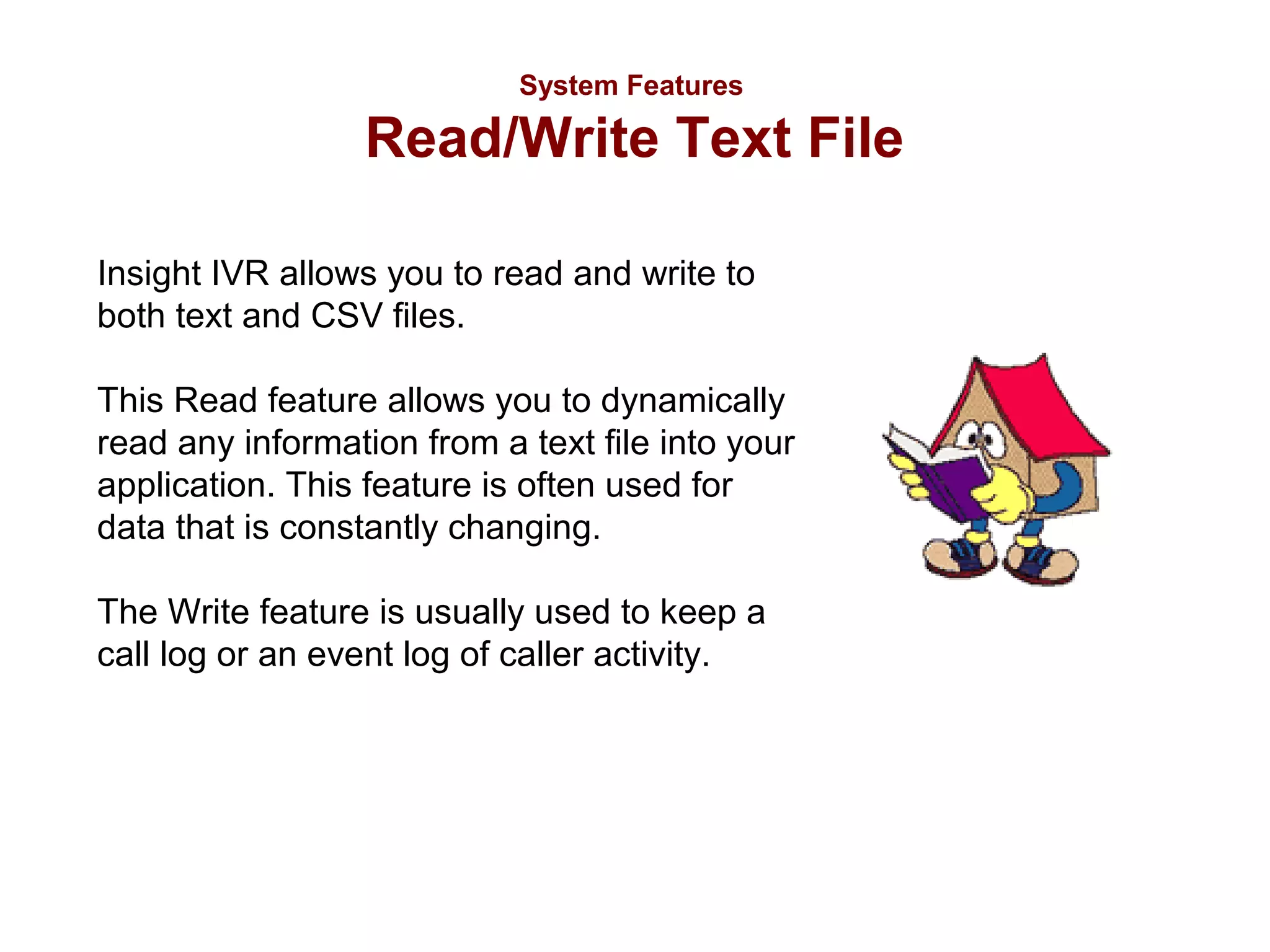 System Features

Read/Write Text File
Insight IVR allows you to read and write to
both text and CSV files.
This Read feature allows you to dynamically
read any information from a text file into your
application. This feature is often used for
data that is constantly changing.
The Write feature is usually used to keep a
call log or an event log of caller activity.

 