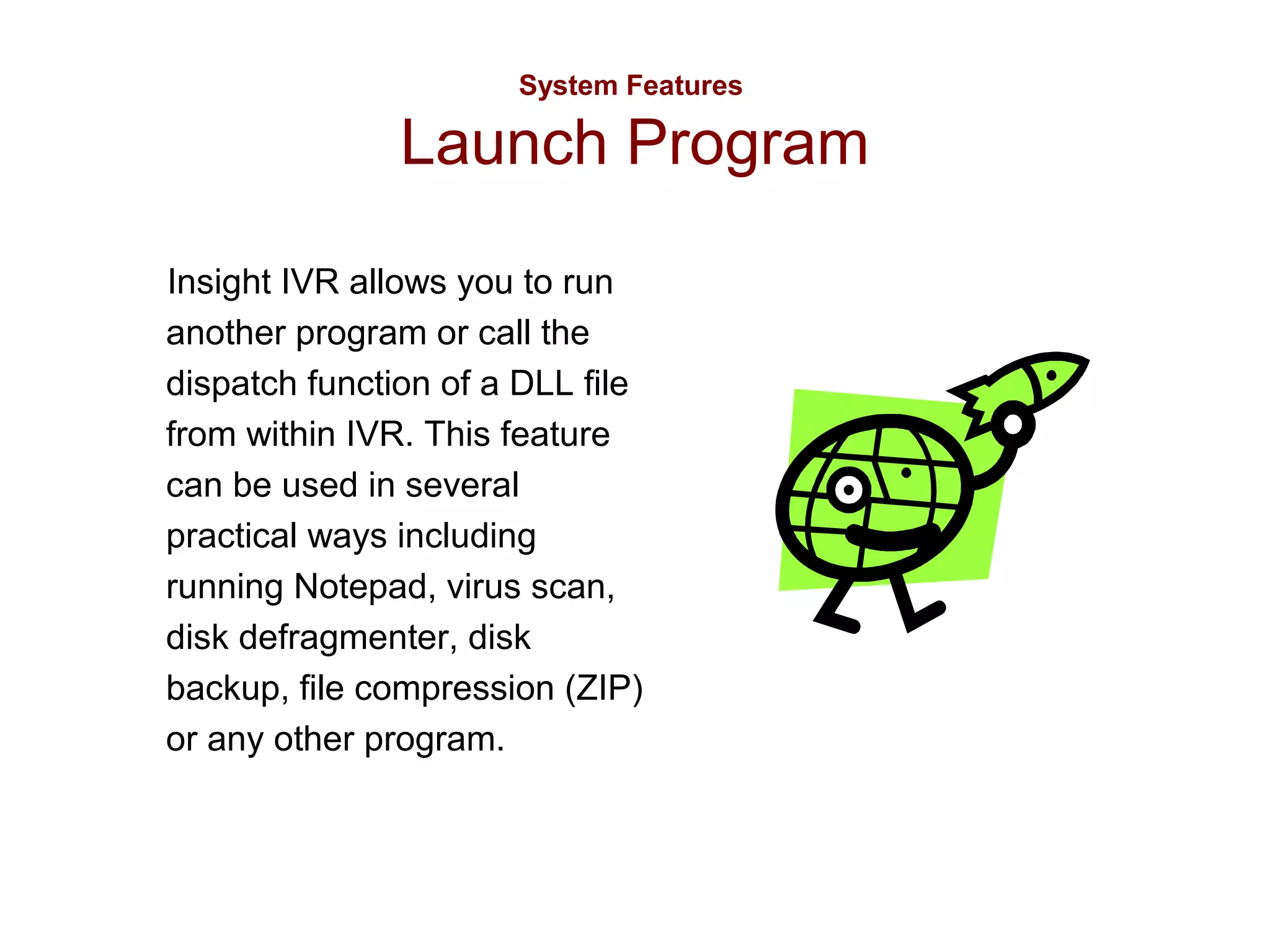 System Features

Launch Program
Insight IVR allows you to run
another program or call the
dispatch function of a DLL file
from within IVR. This feature
can be used in several
practical ways including
running Notepad, virus scan,
disk defragmenter, disk
backup, file compression (ZIP)
or any other program.

 