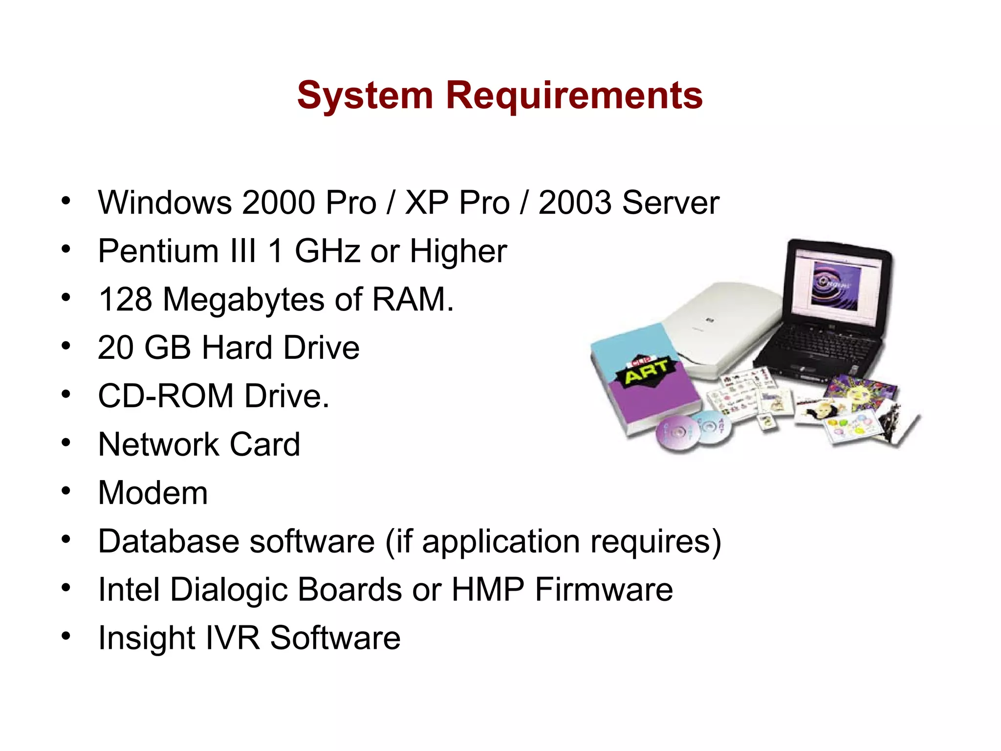 System Requirements
•
•
•
•
•
•
•
•
•
•

Windows 2000 Pro / XP Pro / 2003 Server
Pentium III 1 GHz or Higher
128 Megabytes of RAM.
20 GB Hard Drive
CD-ROM Drive.
Network Card
Modem
Database software (if application requires)
Intel Dialogic Boards or HMP Firmware
Insight IVR Software

 