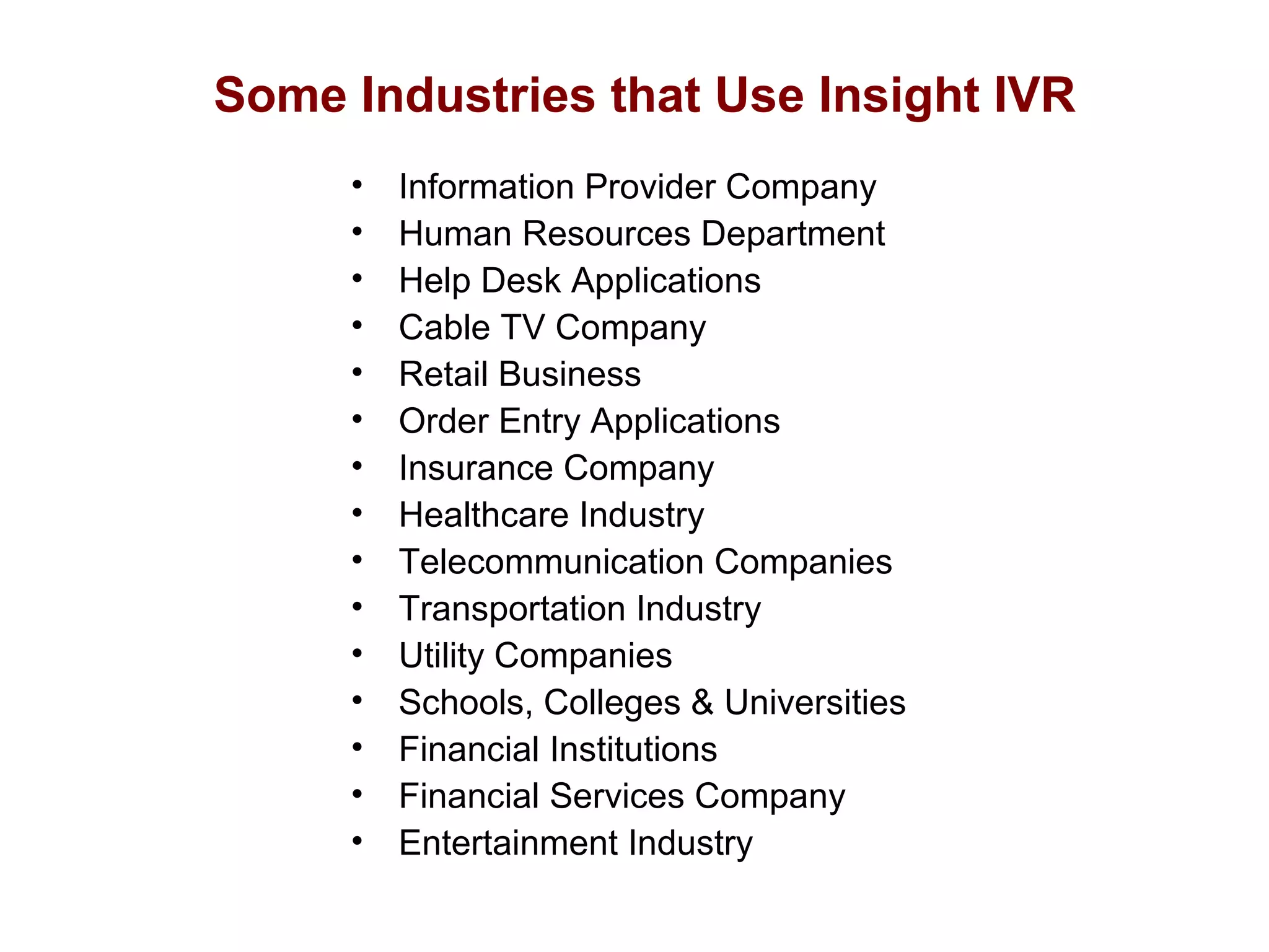 Some Industries that Use Insight IVR
•
•
•
•
•
•
•
•
•
•
•
•
•
•
•

Information Provider Company
Human Resources Department
Help Desk Applications
Cable TV Company
Retail Business
Order Entry Applications
Insurance Company
Healthcare Industry
Telecommunication Companies
Transportation Industry
Utility Companies
Schools, Colleges & Universities
Financial Institutions
Financial Services Company
Entertainment Industry

 