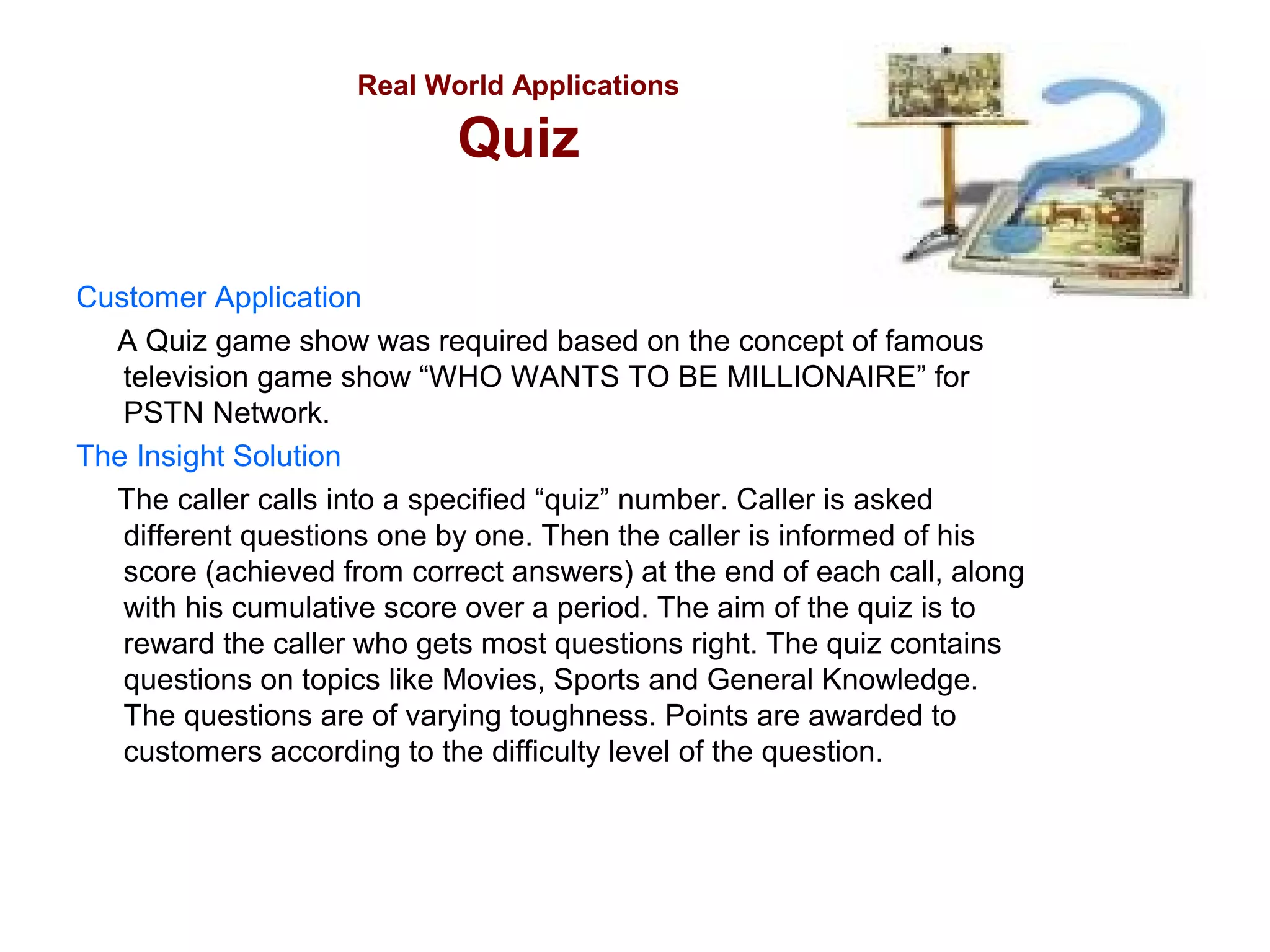Real World Applications

Quiz
Customer Application
A Quiz game show was required based on the concept of famous
television game show “WHO WANTS TO BE MILLIONAIRE” for
PSTN Network.
The Insight Solution
The caller calls into a specified “quiz” number. Caller is asked
different questions one by one. Then the caller is informed of his
score (achieved from correct answers) at the end of each call, along
with his cumulative score over a period. The aim of the quiz is to
reward the caller who gets most questions right. The quiz contains
questions on topics like Movies, Sports and General Knowledge.
The questions are of varying toughness. Points are awarded to
customers according to the difficulty level of the question.

 