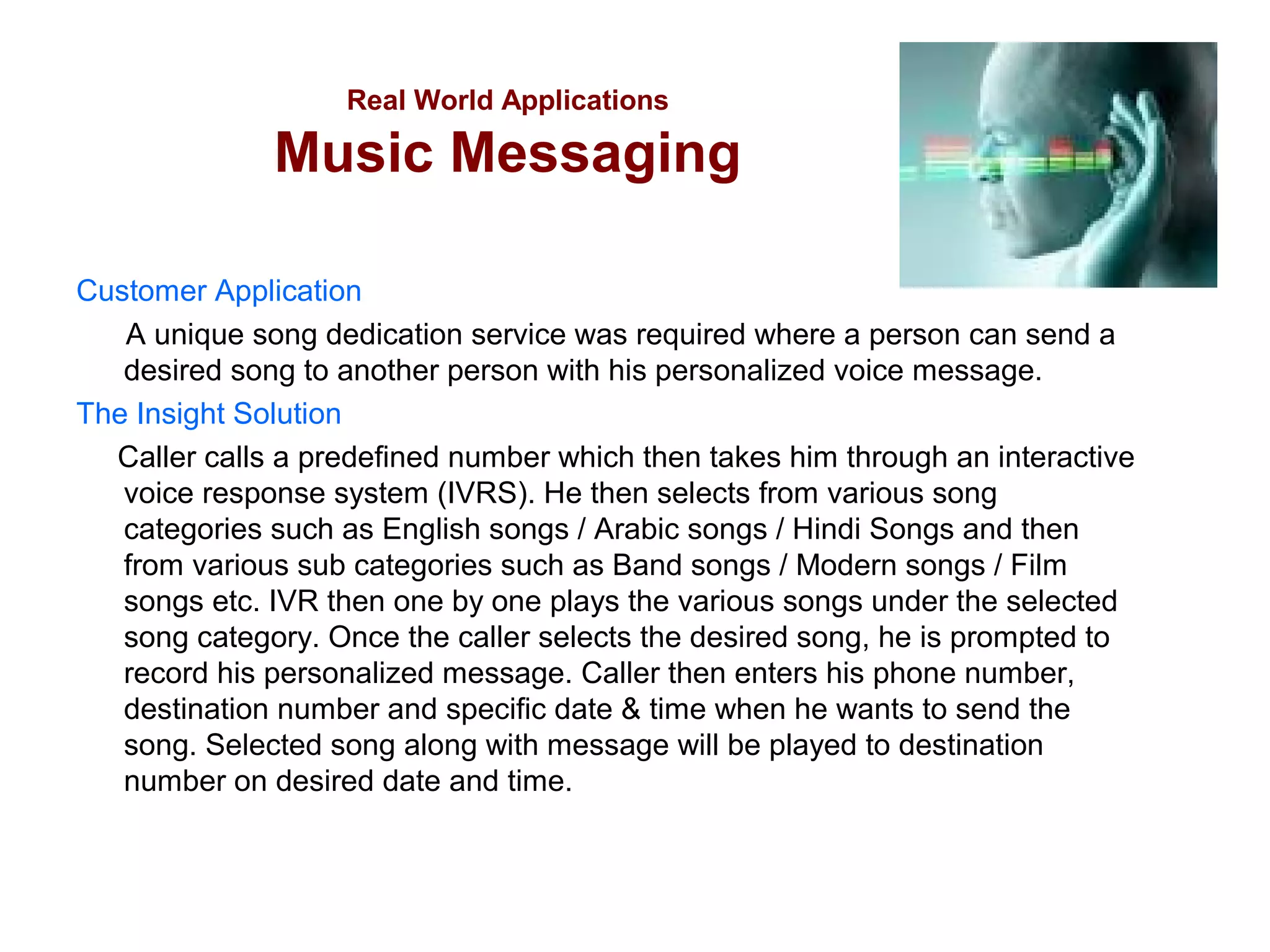 Real World Applications

Music Messaging
Customer Application
A unique song dedication service was required where a person can send a
desired song to another person with his personalized voice message.
The Insight Solution
Caller calls a predefined number which then takes him through an interactive
voice response system (IVRS). He then selects from various song
categories such as English songs / Arabic songs / Hindi Songs and then
from various sub categories such as Band songs / Modern songs / Film
songs etc. IVR then one by one plays the various songs under the selected
song category. Once the caller selects the desired song, he is prompted to
record his personalized message. Caller then enters his phone number,
destination number and specific date & time when he wants to send the
song. Selected song along with message will be played to destination
number on desired date and time.

 