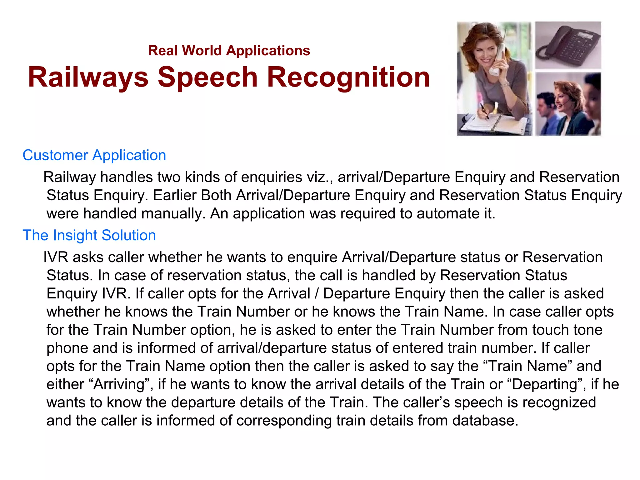 Real World Applications

Railways Speech Recognition
Customer Application
Railway handles two kinds of enquiries viz., arrival/Departure Enquiry and Reservation
Status Enquiry. Earlier Both Arrival/Departure Enquiry and Reservation Status Enquiry
were handled manually. An application was required to automate it.
The Insight Solution
IVR asks caller whether he wants to enquire Arrival/Departure status or Reservation
Status. In case of reservation status, the call is handled by Reservation Status
Enquiry IVR. If caller opts for the Arrival / Departure Enquiry then the caller is asked
whether he knows the Train Number or he knows the Train Name. In case caller opts
for the Train Number option, he is asked to enter the Train Number from touch tone
phone and is informed of arrival/departure status of entered train number. If caller
opts for the Train Name option then the caller is asked to say the “Train Name” and
either “Arriving”, if he wants to know the arrival details of the Train or “Departing”, if he
wants to know the departure details of the Train. The caller’s speech is recognized
and the caller is informed of corresponding train details from database.

 