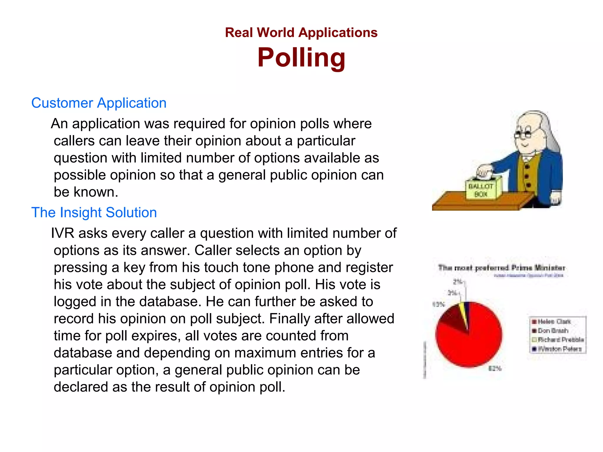 Real World Applications

Polling
Customer Application
An application was required for opinion polls where
callers can leave their opinion about a particular
question with limited number of options available as
possible opinion so that a general public opinion can
be known.
The Insight Solution
IVR asks every caller a question with limited number of
options as its answer. Caller selects an option by
pressing a key from his touch tone phone and register
his vote about the subject of opinion poll. His vote is
logged in the database. He can further be asked to
record his opinion on poll subject. Finally after allowed
time for poll expires, all votes are counted from
database and depending on maximum entries for a
particular option, a general public opinion can be
declared as the result of opinion poll.

 