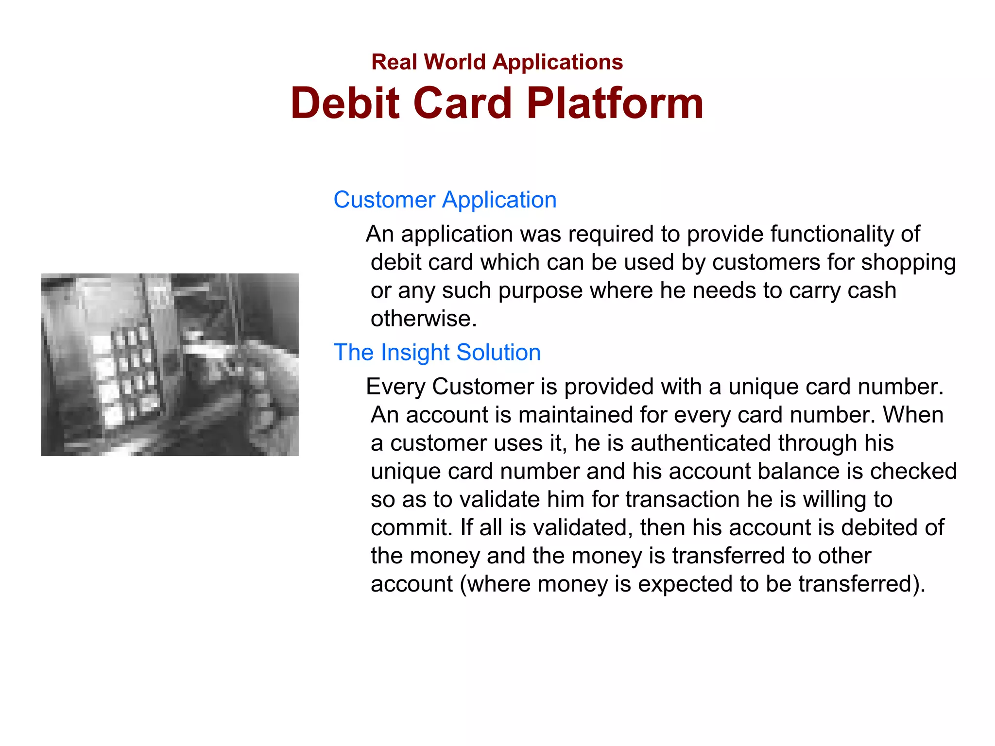 Real World Applications

Debit Card Platform
Customer Application
An application was required to provide functionality of
debit card which can be used by customers for shopping
or any such purpose where he needs to carry cash
otherwise.
The Insight Solution
Every Customer is provided with a unique card number.
An account is maintained for every card number. When
a customer uses it, he is authenticated through his
unique card number and his account balance is checked
so as to validate him for transaction he is willing to
commit. If all is validated, then his account is debited of
the money and the money is transferred to other
account (where money is expected to be transferred).

 