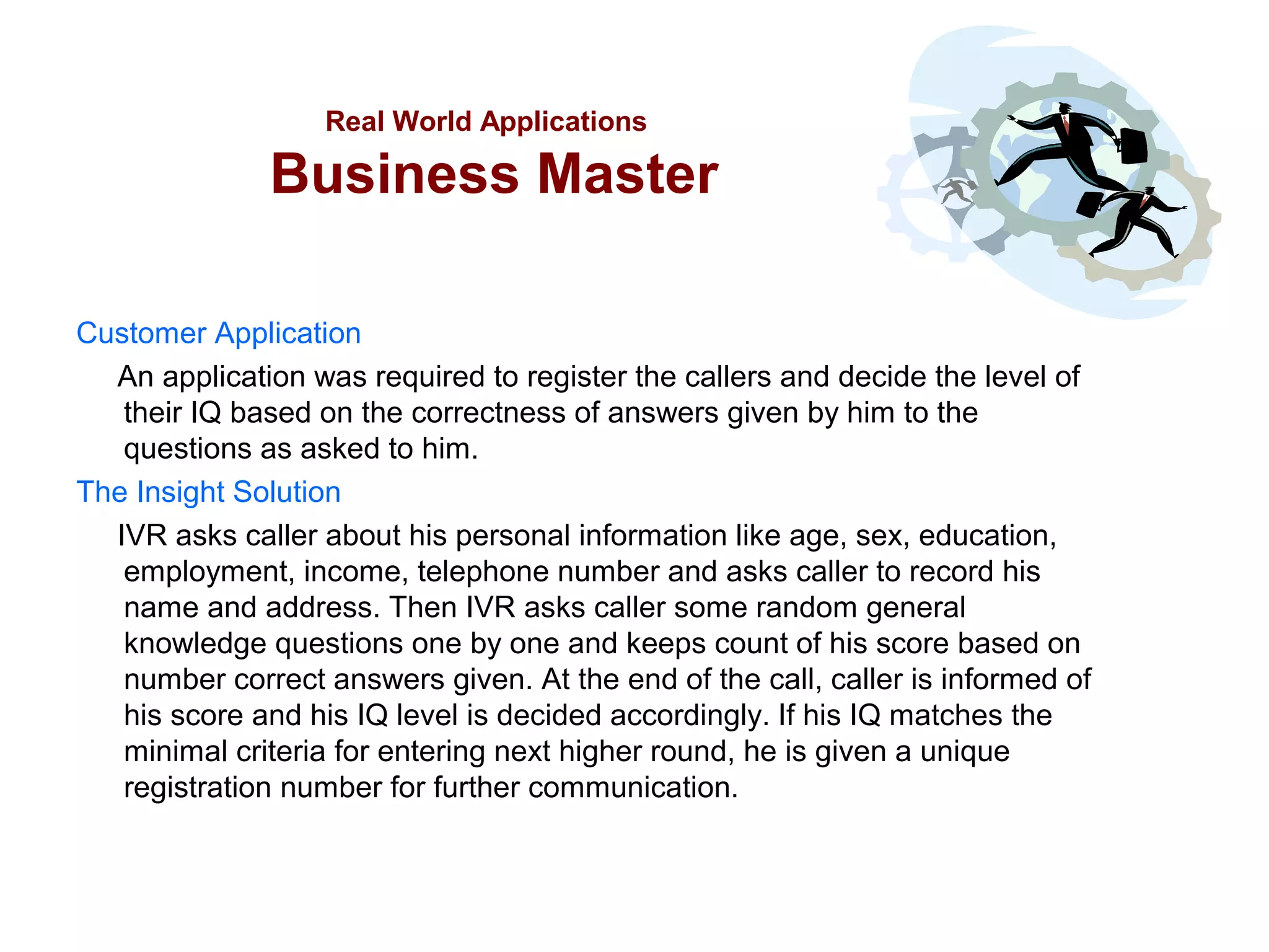 Real World Applications

Business Master
Customer Application
An application was required to register the callers and decide the level of
their IQ based on the correctness of answers given by him to the
questions as asked to him.
The Insight Solution
IVR asks caller about his personal information like age, sex, education,
employment, income, telephone number and asks caller to record his
name and address. Then IVR asks caller some random general
knowledge questions one by one and keeps count of his score based on
number correct answers given. At the end of the call, caller is informed of
his score and his IQ level is decided accordingly. If his IQ matches the
minimal criteria for entering next higher round, he is given a unique
registration number for further communication.

 