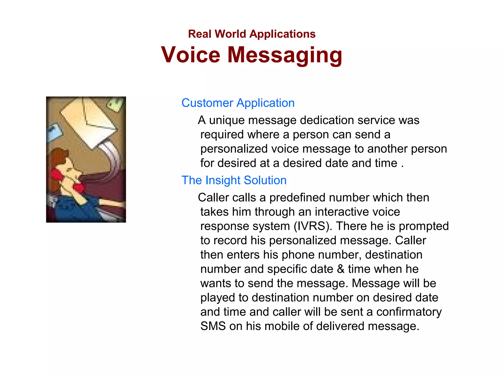 Real World Applications

Voice Messaging
Customer Application
A unique message dedication service was
required where a person can send a
personalized voice message to another person
for desired at a desired date and time .
The Insight Solution
Caller calls a predefined number which then
takes him through an interactive voice
response system (IVRS). There he is prompted
to record his personalized message. Caller
then enters his phone number, destination
number and specific date & time when he
wants to send the message. Message will be
played to destination number on desired date
and time and caller will be sent a confirmatory
SMS on his mobile of delivered message.

 